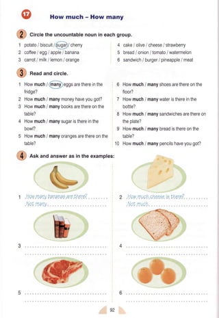 How much - How many
S Cir.letheuncountablenounineachgroup.
1 potato/ biscuit/@/ cherry
2 coffeeI egglapple/ banana
3 carrotI milkllemon/ orange
@ Readandcircle.
1 Howmuch/ @rggs arethereinthe
fridge?
2 Howmuch/ manymoneyhaveyougot?
3 Howmuch/ manybooksarethereonthe
table?
4 Howmuch/ manysugaristhereinthe
bowl?
5 Howmuch/ manyorangesarethereonthe
table?
4 cake/ olive/ cheese/ strawberry
5 bread/ onion/ tomato/ watermelon
6 sandwich/ burger/ pineapple/ meat
6 Howmuch/ manyshoesarethereonthe
floor?
7 Howmuch/ manywateristhereinthe
bottle?
8 Howmuch/ manysandwichesarethereon
theplate?
I Howmuchi manybreadisthereonthe
table?
10 Howmuch/ manypencilshaveyougot?
.,Howmuch,cheeeeiethere?
Nor,much,
@ n"r andanswerasintheexamples:
NqvynanybananaoareLhere?
Nqtmany.
43
65
92
 