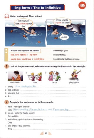 qloelrListenand repeat.Thenact out.
like,love,notlike+ -rngform
wouldlike/ wouldlove+ to infinitive
Swimmingisgood.
Ilikeswimming.
IwouldliketovisitSpainoneday.
#
rcor atthepicturesandwritesentencesusingtheideasasintheexample:
'€€3#,*
MikeandSue
readI books
Jimmy,l.iKee.re.adtnq
BobandSally
draw
heoKE.,1
2
3
4
I lovewaterl
llikaawimmin7with
Wouldyoulike
Weusethe-ingformasa noun.
dance play/ guitar
Ann
ffi "otplete
thesentencesasintheexample:
travel/ visitEgyptoneday
Marylikeo,f,ravoll.rnT.,?ha.wpul.dllke.tovtettEgy,pt"eneday,.
goout/ gotothetheatretonight
BenandKim
3 watchfilms/ gotothecinemathisevening
Chris
takephotos/ buyacamera
Anna
97
 