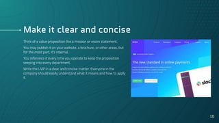 Make it clear and concise
Think of a value proposition like a mission or vision statement.
You may publish it on your website, a brochure, or other areas, but
for the most part, it’s internal.
You reference it every time you operate to keep the proposition
seeping into every department.
Write the UVP in a clear and concise matter. Everyone in the
company should easily understand what it means and how to apply
it.
10
 