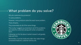 What problem do you solve?
Why do customers buy products?
To solve problems.
However, many products solve the exact same problem.
Think of banks.
They essentially do all of the same things.
This is why I suggest you brainstorm all of the problems
you solve for customers along with what competitors
don’t.
Following my first tip about market research will greatly
help with this.
Remember, it can be small and under-the-radar things:
convenient features, customer service, etc.
6
 