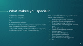 What makes you special?
Write down all of the little and big ways that you’re
special. These may include:
● Better pricing than other businesses.
● A tailored customer service experience.
● Proprietary technology or features.
● Content quality. (Videos, blog posts, podcasts,
etc.)
● Branding elements.
● Community engagement and events.
● Who you target.
● Clients and portfolio pieces.
● Materials and craftsmanship.
● Tone of voice and personality.
● Production or manufacturing process.
● Etc.
You know your customers.
You know your competitors.
Cool.
So, what makes you different?
What features about your product, customer experience, or other
things in between stand out like a sore thumb?
I really want to remind you that UVP’s can be found everywhere,
too: websites, products, content, communication, etc
8
 