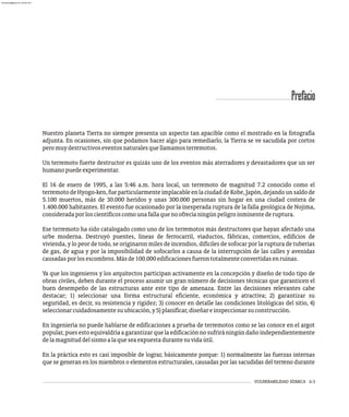 VULNERABILIDAD SÍSMICA ii-3
Prefacio
Nuestro planeta Tierra no siempre presenta un aspecto tan apacible como el mostrado en la fotografía
adjunta. En ocasiones, sin que podamos hacer algo para remediarlo, la Tierra se ve sacudida por cortos
peromuydestructivoseventosnaturalesquellamamosterremotos.
Un terremoto fuerte destructor es quizás uno de los eventos más aterradores y devastadores que un ser
humanopuedeexperimentar.
El 16 de enero de 1995, a las 5:46 a.m. hora local, un terremoto de magnitud 7.2 conocido como el
terremoto de Hyogo-ken, fue particularmente implacable en la ciudad de Kobe, Japón, dejando un saldo de
5.100 muertos, más de 30.000 heridos y unas 300.000 personas sin hogar en una ciudad costera de
1.400.000 habitantes. El evento fue ocasionado por la inesperada ruptura de la falla geológica de Nojima,
consideradaporloscientíficoscomounafallaquenoofrecíaningúnpeligroinminentederuptura.
Ese terremoto ha sido catalogado como uno de los terremotos más destructores que hayan afectado una
urbe moderna. Destruyó puentes, líneas de ferrocarril, viaductos, fábricas, comercios, edificios de
vivienda, y lo peor de todo, se originaron miles de incendios, difíciles de sofocar por la ruptura de tuberías
de gas, de agua y por la imposibilidad de sofocarlos a causa de la interrupción de las calles y avenidas
causadasporlosescombros.Másde100.000edificacionesfuerontotalmenteconvertidasenruinas.
Ya que los ingenieros y los arquitectos participan activamente en la concepción y diseño de todo tipo de
obras civiles, deben durante el proceso asumir un gran número de decisiones técnicas que garanticen el
buen desempeño de las estructuras ante este tipo de amenaza. Entre las decisiones relevantes cabe
destacar; 1) seleccionar una forma estructural eficiente, económica y atractiva; 2) garantizar su
seguridad, es decir, su resistencia y rigidez; 3) conocer en detalle las condiciones litológicas del sitio, 4)
seleccionarcuidadosamentesuubicación,y5)planificar,diseñareinspeccionarsuconstrucción.
En ingeniería no puede hablarse de edificaciones a prueba de terremotos como se las conoce en el argot
popular,puesestoequivaldríaagarantizarquelaedificaciónnosufriráningúndañoindependientemente
delamagnituddelsismoalaqueseaexpuestadurantesuvidaútil.
En la práctica esto es casi imposible de lograr, básicamente porque: 1) normalmente las fuerzas internas
que se generan en los miembros o elementos estructurales, causadas por las sacudidas del terreno durante
almanperez@gmail.com 26 Mar 2017
 