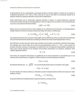 2-30 VULNERABILIDAD SÍSMICA
MOVIMIENTO VIBRATORIO. ESPECTROS ELÁSTICOS DE RESPUESTA
El advenimiento de los computadores personales permite en forma rápida el cálculo de los espectros
verdaderos (ecuaciones 3-47, 3-48, y 3-49), razón por la cual en este libro se recomienda utilizar en el
análisisydiseñolosespectrosreferidosaunaescalanologarítmica.
Puede demostrarse que la aceleración espectral absoluta es igual a la seudo-aceleración espectral
únicamentecuandolarazóndeamortiguamientocríticoxesigualacero.Enefecto,enelcasoespecialque
xseacero,laecuación(2-45)tomalaforma:
(2-61)
Nótese que en la ecuación (2-61) el valor máximo de la aceleración total absoluta y el desplazamiento
máximorelativoocurrenenelmismoinstantedetiempo.Portanto,seobtieneque:
(2-62)
Una simple inspección de la ecuación (2-46) sugiere que las diferencias entre la aceleración total absoluta
realylaseudo-aceleraciónaumentanamedidaqueaumentalarazóndeamortiguamientocríticox.
Esta diferencia se hace aún más notoria para sistemas estructurales con períodos naturales muy largos.
Sin embargo, para valores bajos de la razón de amortiguamiento crítico ( x £ 10% ), y para valores de
períodos naturales menores a 6 segundos, las diferencias son virtualmente despreciables, pudiendo por
tanto, para la gran mayoría de los sistemas estructurales construidos en la práctica, aceptarse como
válidalasiguienterelación:
(2-63)
Otra forma de interpretar físicamente el significado de la seudo-aceleración es recordando que en un
sistemaestructuraldemasamyrigidezk,lafuerzaelásticaF (t)vienedadaporlarelación:
s
(2-64)
Recordandoademásque ,laecuación(2-64)puedeentoncesescribirsecomosigue:
(2-65)
El valor máximo de la fuerza elástica se obtendrá cuando el desplazamiento relativo r(t) alcance su valor
máximo,esdecir:
(2-66)
YaquepordefinicióneldesplazamientoespectralrelativoS tieneporvalor
d
almanperez@gmail.com 26 Mar 2017
 