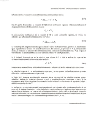 MOVIMIENTO VIBRATORIO. ESPECTROS ELÁSTICOS DE RESPUESTA
VULNERABILIDAD SÍSMICA 2-31
lafuerzaelásticapuedeentoncesescribirsecomoacontinuaciónseindica:
(2-67)
Por otra parte, de acuerdo a la ecuación (2-60) la seudo aceleración espectral está relacionada con el
desplazamientoespectralmediantelarelación
En consecuencia, sustituyendo en la ecuación (2-67) la seudo aceleración espectral, se obtiene en
definitivaquelafuerzalateralmáximatieneporvalor:
(2-68)
La ecuación (2-68) simplemente indica que la máxima fuerza elástica resistente generada en el sistema es
igual al producto de la masa por la seudo-aceleración. En contraste, el producto m r̈ (t), o lo que es lo
T
mismo, el producto de la masa m del sistema estructural por la aceleración total absoluta r̈ (t), es igual al
T
valormáximodelasumacombinadadelasfuerzaselásticasydeamortiguamiento.
9
D. E. Hudson demostró que en la práctica, para valores de x £ 20% la aceleración espectral es
virtualmenteidénticaalaseudoaceleración,esdecir:
(2-69)
Porestarazón,enestelibroseutilizaráindistintamentecualquieradelasdosaceleracionesespectrales.
La velocidad espectral S y la seudo velocidad espectral P no son iguales, pudiendo apreciarse grandes
v sv
diferenciasamedidaqueaumentaelperíodoT.
La figura 2.25 muestra las diferencias existentes entre los espectros de velocidad relativa, seudo-
velocidad, aceleración espectral absoluta o total, y seudo-aceleración, evaluadas a partir de la
componenteN24EdelregistrodeaceleracionesdeChicoutimiNorthenelterremotodeSaguenay,Québec,
14
del25denoviembrede1988 .
En las figuras 2.26 y 2.27 se observa la marcada diferencia que existe entre las formas y amplitudes de los
espectros de aceleración absoluta y velocidad relativa correspondientes a 6 acelerogramas registrados en
la superficie de depósitos con características litológicas diferentes. En las gráficas se utilizaron sismos de
magnitud y distancia epicentral distintas y los espectros mostrados fueron calculados mediante la técnica
descritaanteriormenteparaunarazóndeamortiguamientocríticox=5%.
almanperez@gmail.com 26 Mar 2017
 
