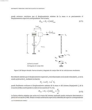 MOVIMIENTO VIBRATORIO. ESPECTROS ELÁSTICOS DE RESPUESTA
2-34 VULNERABILIDAD SÍSMICA
puede entonces concluirse que el desplazamiento máximo de la masa m es precisamente el
desplazamientoespectralcorrespondiente.Porlotanto,
(2-71)
H d
m
k
r(t)
máx
máx
Fso s
Fso
F (t)
=
(a) (b)
Fso
Vbo =
Vbo
Mbo
Mbo
(a) Fuerza actuante
(b) Diagrama de cuerpo libre
T,w,x
Figura 2.28 Tanque elevado: fuerza actuante y diagrama de cuerpo libre de las solicitaciones resultantes.
Recordando además que el desplazamiento espectral S está relacionado con la seudo velocidad P y con la
d sv
seudo-aceleraciónP mediantelarelación:
sa
2
P = w P = w S
sa sv d
puede finalmente evaluarse el desplazamiento máximo de la masa m del sistema despejando S de la
d
ecuación(2-60)ysustituyendosuvalorenlaecuación(2-71).Así,
(2-72)
La fuerza elástica máxima que actúa en la masa del sistema analizado puede evaluarse directamente a
partirdelaecuación(2-68), siendolaseudo-aceleraciónespectral laordenadadel espectro correspondiente
almanperez@gmail.com 26 Mar 2017
 