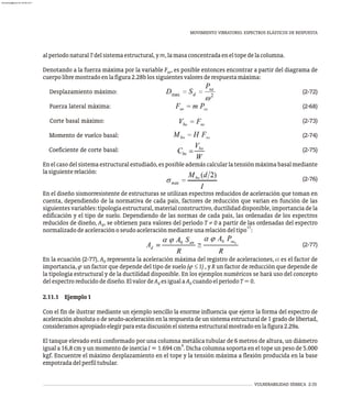 MOVIMIENTO VIBRATORIO. ESPECTROS ELÁSTICOS DE RESPUESTA
VULNERABILIDAD SÍSMICA 2-35
alperíodonaturalTdelsistemaestructural,ym,lamasaconcentradaeneltopedelacolumna.
Denotando a la fuerza máxima por la variable F , es posible entonces encontrar a partir del diagrama de
so
cuerpolibremostradoenlafigura2.28blossiguientesvaloresderespuestamáxima:
Desplazamiento máximo: (2-72)
Fuerza lateral máxima: (2-68)
Corte basal máximo: (2-73)
Momento de vuelco basal: (2-74)
Coeficiente de corte basal: (2-75)
Enelcasodelsistemaestructuralestudiado,esposibleademáscalcularlatensiónmáximabasalmediante
lasiguienterelación:
(2-76)
En el diseño sismorresistente de estructuras se utilizan espectros reducidos de aceleración que toman en
cuenta, dependiendo de la normativa de cada país, factores de reducción que varían en función de las
siguientes variables: tipología estructural, material constructivo, ductilidad disponible, importancia de la
edificación y el tipo de suelo. Dependiendo de las normas de cada país, las ordenadas de los espectros
reducidos de diseño, A , se obtienen para valores del período T ¹ 0 a partir de las ordenadas del espectro
d
17
normalizadodeaceleraciónoseudoaceleraciónmedianteunarelacióndeltipo :
(2-77)
En la ecuación (2-77), representa la aceleración máxima del registro de aceleraciones, a es el factor de
importancia, j un factor que depende del tipo de suelo (j £ 1) , y R un factor de reducción que depende de
la tipología estructural y de la ductilidad disponible. En los ejemplos numéricos se hará uso del concepto
delespectroreducidodediseño.ElvalordeA esiguala A cuandoelperíodoT=0.
d 0
2.11.1 Ejemplo1
Con el fin de ilustrar mediante un ejemplo sencillo la enorme influencia que ejerce la forma del espectro de
aceleración absoluta o de seudo-aceleración en la respuesta de un sistema estructural de 1 grado de libertad,
consideramosapropiadoelegirparaestadiscusiónelsistemaestructuralmostradoenlafigura2.29a.
El tanque elevado está conformado por una columna metálica tubular de 6 metros de altura, un diámetro
4
igual a 16,8 cm y un momento de inercia I = 1.694 cm . Dicha columna soporta en el tope un peso de 5.000
kgf. Encuentre el máximo desplazamiento en el tope y la tensión máxima a flexión producida en la base
empotradadelperfiltubular.
A0
almanperez@gmail.com 26 Mar 2017
 