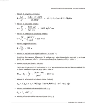 MOVIMIENTO VIBRATORIO. ESPECTROS ELÁSTICOS DE RESPUESTA
VULNERABILIDAD SÍSMICA 2-37
1. Cálculodelarigidezdelsistema:
2. Cálculodelamasadelsistema:
3. Cálculodelafrecuencianaturaldelsistema:
4. Cálculodelperíodonatural:
5. Cálculodelaaceleraciónespectralreducidadediseño Sad
Se obtiene directamente del espectro de aceleraciones reducido de diseño mostrado en la figura
2.29b.Así,paraunperíodoT=2,02segundos,laaceleraciónespectralS =0,0204g
ad
6. Cálculodeldesplazamientomáximo:
Se obtiene despejando S de la ecuación (2-72), en la que hemos reemplazado la seudo-aceleración
d
P porlaaceleraciónespectralreducidaS ,esdecir:
sa ad
7. Cálculodelafuerzalateralmáxima,(ecuación2-68)
8. Cálculodelcortebasalmáximo,(ecuación2-73)
9. Cálculodelcoeficientedecortebasal,(ecuación2-75)
almanperez@gmail.com 26 Mar 2017
 