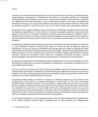 ii-4 VULNERABILIDAD SÍSMICA
PREFACIO
la acción de un terremoto fuerte sobrepasan con creces a las previstas en las normas; 2) pueden producirse
inesperadamente deslizamientos y hundimientos del terreno, y en ocasiones pérdidas de la capacidad
portantedel depósitodefundación,comoeselcasocuandoocurre elfenómenodelicuefacción, y 3)diseñar
una edificación a prueba de terremotos, si bien es técnicamente posible, es una tarea que requiere una
elevadísima inversión,que enlagranmayoría delos casos prácticos nosejustifica.Eldiseñoy construcción
de centrales nucleares es uno de los pocos casos en los que se toman estas precauciones extremas.
En general muchos códigos establecen que una estructura es sísmicamente aceptable cuando cumple con
los siguientes requerimientos: 1) debe resistir un terremoto de pequeña magnitud sin presentar daño
alguno; 2) debe resistir un terremoto moderado sin permitir daño estructural pero sí algunos daños a
elementos no estructurales, y 3) debe ser capaz de resistir sin colapsar un terremoto fuerte, aun y cuando se
presenten daños estructurales y daños en elementos no estructurales, garantizando, eso sí, la vida de sus
ocupantes.
Sin embargo, la realidad ha demostrado una y otra vez que satisfacer estos requerimientos no es tarea fácil
y a veces imposible de lograr. La razón de esto radica en el hecho de que los niveles de daños así
establecidos, o lo que es lo mismo, la posibilidad real de poder garantizar según un tabulador de daños
preestablecido la capacidad de respuesta estructural y el desempeño o grado de reserva disponible de una
edificación durante un sismo depende de un sinnúmero de variables, algunas muy difíciles de controlar,
asociadas a factores de muy diversa índole, como son: la magnitud y duración del sismo, el tipo de
amenazageológica,factoresdetipoestructural,arquitectónicos,constructivosysocioeconómicos.
De allí que la evaluación de la vulnerabilidad sísmica de edificaciones sea un proceso complejo que varía
de edificación a edificación, que incluye la tipificación, identificación, y evaluación de las áreas críticas o
puntosdébilesdelasmismas.
Con esto en mente, a lo largo de este libro se discuten en detalle muchos de los factores que aislada o
conjuntamente contribuyen a incrementar la vulnerabilidad de las edificaciones durante la acción de un
terremoto.Paraello,sehaincorporadounaseleccióndefotografíasyfigurasquepermitenenformavisual
interpretartanerráticocomportamientodelasmismas.
Se analizan ejemplos reales que muestran claramente la influencia negativa que han ejercido ciertas
configuraciones estructurales en el pésimo desempeño de edificaciones que han sido severamente
dañadas durante terremotos recientes, así como también la nefasta influencia que ejercen los cambios
bruscos de rigidez, la distribución arbitraria y caprichosa de los tabiques de mampostería, la influencia de
las condiciones de suelo local y la mala calidad constructiva, especialmente en áreas en las que la
construcción masiva de la vivienda popular es llevada a cabo por los pobladores locales, los cuales en la
mayoría de los casos no tienen el conocimiento mínimo necesario ni la supervisión técnica adecuada para
realizarestetrabajoyutilizanmuchasvecesmaterialesinapropiados.
Si nos basamos únicamente en el mal comportamiento sísmico que han experimentado las edificaciones
en las últimas décadas parecería lógico recomendar que en zonas sísmicas las configuraciones
almanperez@gmail.com 26 Mar 2017
 