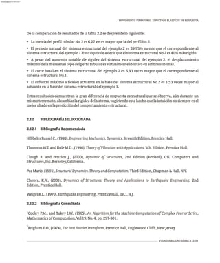 MOVIMIENTO VIBRATORIO. ESPECTROS ELÁSTICOS DE RESPUESTA
VULNERABILIDAD SÍSMICA 2-39
Delacomparaciónderesultadosdelatabla2.2sedesprendelosiguiente:
• LainerciadelperfiltubularNo.2es6,27vecesmayorqueladelperfilNo.1.
• El período natural del sistema estructural del ejemplo 2 es 39,95% menor que el correspondiente al
sistemaestructuraldelejemplo1.EstoequivaleadecirqueelsistemaestructuralNo.2es40%másrígido.
• A pesar del aumento notable de rigidez del sistema estructural del ejemplo 2, el desplazamiento
máximodelamasaeneltopedelperfiltubularesvirtualmenteidénticoenambossistemas.
• El corte basal en el sistema estructural del ejemplo 2 es 5,93 veces mayor que el correspondiente al
sistemaestructuralNo.1.
• El esfuerzo máximo a flexión actuante en la base del sistema estructural No.2 es 1,53 veces mayor al
actuanteenlabasedelsistemaestructuraldelejemplo1.
Estos resultados demuestran la gran diferencia de respuesta estructural que se observa, aún durante un
mismoterremoto,alcambiarlarigidezdelsistema,sugiriendoestehechoquelaintuiciónnosiempreesel
mejoraliadoenlaprediccióndelcomportamientoestructural.
2.12 BIBLIOGRAFÍASELECCIONADA
2.12.1 BibliografíaRecomendada
HibbelerRusselC.,(1995),EngineeringMechanics.Dynamics.SeventhEdition,PrenticeHall.
ThomsonW.T.andDaleM.D.,(1998),TheoryofVibrationwithApplications.5th.Edition,PrenticeHall.
Clough R. and Penzien J., (2003), Dynamic of Structures, 2nd Edition (Revised), CSi, Computers and
Structures,Inc.Berkeley,California.
PazMario,(1991),StructuralDynamics.TheoryandComputation,ThirdEdition,Chapman&Hall,N.Y.
Chopra, K.A., (2001), Dynamics of Structures. Theory and Applications to Earthquake Engineering. 2nd
Edition,PrenticeHall.
WeigelR.L.,(1970),EarthquakeEngineering.PrenticeHall,INC.,N.J.
2.12.2 BibliografíaConsultada
1
Cooley P.M., and Tukey J.W., (1965), An Algorithm for the Machine Computation of Complex Fourier Series,
MathematicsofComputation,Vol19,No.4,pp.297-301.
2
BrighamE.O.,(1974),TheFastFourierTransform,PrenticeHall,EnglewoodCliffs,NewJersey.
almanperez@gmail.com 26 Mar 2017
 