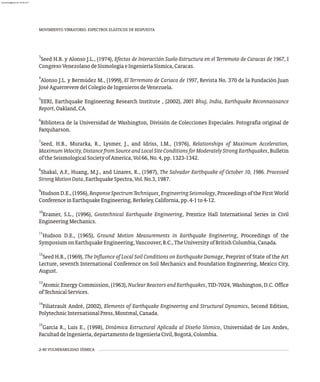 3
Seed H.B. y Alonso J.L., (1974), Efectos de Interacción Suelo-Estructura en el Terremoto de Caracas de 1967, I
CongresoVenezolanodeSismologíaeIngenieríaSísmica,Caracas.
4
Alonso J.L. y Bermúdez M., (1999), El Terremoto de Cariaco de 1997, Revista No. 370 de la Fundación Juan
JoséAguerreveredelColegiodeIngenierosdeVenezuela.
5
EERI, Earthquake Engineering Research Institute , (2002), 2001 Bhuj, India, Earthquake Reconnaissance
Report,Oakland,CA.
6
Biblioteca de la Universidad de Washington, División de Colecciones Especiales. Fotografía original de
Farquharson.
7
Seed, H.B., Murarka, R., Lysmer, J., and Idriss, I.M., (1976), Relationships of Maximum Acceleration,
Maximum Velocity, Distance from Source and Local Site Conditions for Moderately Strong Earthquakes, Bulletin
oftheSeismologicalSocietyofAmerica,Vol66,No.4,pp.1323-1342.
8
Shakal, A.F., Huang, M.J., and Linares, R., (1987), The Salvador Earthquake of October 10, 1986. Processed
StrongMotionData,EarthquakeSpectra,Vol.No.3,1987.
9
Hudson D.E., (1956), ResponseSpectrumTechniques EngineeringSeismology, Proceedings of the First World
,
ConferenceinEarthquakeEngineering,Berkeley,California,pp.4-1to4-12.
10
Kramer, S.L., (1996), Geotechnical Earthquake Engineering, Prentice Hall International Series in Civil
EngineeringMechanics.
11
Hudson D.E., (1965), Ground Motion Measurements in Earthquake Engineering, Proceedings of the
SymposiumonEarthquakeEngineering,Vancouver,B.C.,TheUniversityofBritishColumbia,Canada.
12
Seed H.B., (1969), The Influence of Local Soil Conditions on Earthquake Damage, Preprint of State of the Art
Lecture, seventh International Conference on Soil Mechanics and Foundation Engineering, Mexico City,
August.
13
Atomic Energy Commission, (1963), Nuclear Reactors and Earthquakes, TID-7024, Washington, D.C. Office
ofTechnicalServices.
14
Filiatrault André, (2002), Elements of Earthquake Engineering and Structural Dynamics, Second Edition,
PolytechnicInternationalPress,Montreal,Canada.
15
García R., Luis E., (1998), Dinámica Estructural Aplicada al Diseño Sísmico, Universidad de Los Andes,
FacultaddeIngeniería,departamentodeIngenieríaCivil,Bogotá,Colombia.
MOVIMIENTO VIBRATORIO. ESPECTROS ELÁSTICOS DE RESPUESTA
2-40 VULNERABILIDAD SÍSMICA
almanperez@gmail.com 26 Mar 2017
 