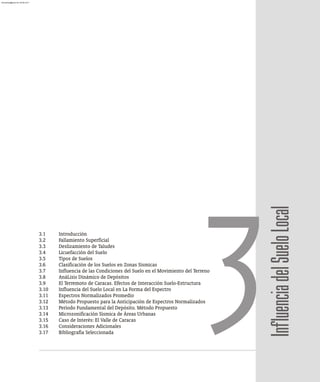 Influencia
del
Suelo
Local
3.1 Introducción
3.2 Fallamiento Superficial
3.3 Deslizamiento de Taludes
3.4 Licuefacción del Suelo
3.5 Tipos de Suelos
3.6 Clasificación de los Suelos en Zonas Sísmicas
3.7 Influencia de las Condiciones del Suelo en el Movimiento del Terreno
3.8 AnáLisis Dinámico de Depósitos
3.9 El Terremoto de Caracas. Efectos de Interacción Suelo-Estructura
3.10 Influencia del Suelo Local en La Forma del Espectro
3.11 Espectros Normalizados Promedio
3.12 Método Propuesto para la Anticipación de Espectros Normalizados
3.13 Período Fundamental del Depósito. Método Propuesto
3.14 Microzonificación Sísmica de Áreas Urbanas
3.15 Caso de Interés: El Valle de Caracas
3.16 Consideraciones Adicionales
3.17 Bibliografía Seleccionada
3
almanperez@gmail.com 26 Mar 2017
 