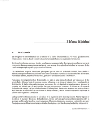 VULNERABILIDAD SÍSMICA 3-3
3 InfluenciadelSueloLocal
3.1 INTRODUCCIÓN
En el Capítulo 1 comentábamos que la corteza de la Tierra está conformada por placas que se mueven
relativamenteentresí,dandocomoresultadolarupturadefallasqueoriginanlosterremotos.
Reciben el nombre de amenaza sísmica aquellas amenazas asociadas directamente con la ocurrencia de
terremotos. Las amenazas sísmicas varían de zona a zona, dependiendo el nivel de la amenaza de las
condicionesgeológicasydeltipoyusodadoalterreno.
Los terremotos originan amenazas geológicas que en muchas ocasiones causan daño severo a
edificaciones y muerte a sus ocupantes, tales como fallamiento superficial, sacudidas fuertes del terreno,
rupturadelterreno,deformacióntectónica,yenáreascosteras,tsunamisomaremotos.
Numerosas investigaciones han demostrado que aún en una misma localidad las variaciones de las
propiedades del suelo local ejercen una enorme influencia en la forma de los espectros y en el patrón de
distribución de daños observados durante terremotos. En este Capítulo se analizan estos factores. Se
propone un método para la anticipación de espectros tomando en cuenta la distancia a la zona de
disipación de energía y el período fundamental del depósito. Todos estos aspectos encuentran directa
aplicación en la microzonificación sísmica de áreas urbanas, y están enmarcados dentro de lo que se
conocecomoIngenieríaGeotécnica.
La Ingeniería Geotécnica es una de las ramas de la Ingeniería Civil más importante. Abarca tópicos de
mecánica de suelos y de diseño de fundaciones. Sienta las bases para evaluar la interacción entre la
geología ambiental y las obras construidas por el hombre, tales como muros de contención, presas y
fundacionesparaedificaciones(zapatasaisladas,fundacionescorridas,losasdefundación,pilotes,etc.).
almanperez@gmail.com 26 Mar 2017
 