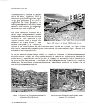 3-6 VULNERABILIDAD SÍSMICA
INFLUENCIA DEL SUELO LOCAL
desprendimiento y arrastre de grandes
masas de tierra, vegetación, rocas y
sedimentos que son transportados aguas
abajo por gravedad y finalmente
depositados en zonas geográficas de
menor pendiente en las que el flujo pierde
velocidad, formándose lo que en geología
seconocecomoconosdedeyección.
Los flujos torrenciales acaecidos en el
estado Vargas y en algunas zonas del área
metropolitana de la ciudad de Caracas en
diciembre de 1999, generaron lo que
algunos califican como el mayor flujo
torrencial de origen pluvial a nivel
mundial. Las figuras 3.4 y 3.5 muestran
Figura 3.5 Deslaves de Vargas, 1999 (Foto J.L. Alonso).
Figura 3.6 Conjunto de viviendas sin planificación
urbanística, (Foto J.L. Alonso).
Figura 3.7 Inestabilidad del talud causada por el
hombre, (Foto J.L. Alonso).
algunos de los daños causados por ese catastrófico evento natural. En el primer caso (figura 3.4) se
observan las viviendas afectadas en la población Carmen de Uria, mientras que la figura 3.5 muestra el
dañoenlaUrbanizaciónLosCorales.
En muchas ocasiones, la inestabilidad geológica es causada por el hombre. Las laderas montañosas que
circundan muchas ciudades han sido ocupadas por miles de viviendas sin ningún tipo de planificación
urbana. En estas zonas, la deforestación, los cortes de taludes y una pésima o inexistente disposición de
las aguas servidas, han acelerado y contribuido a la fragilidad y deterioro de los suelos. Esta condición
origina muy frecuentemente grandes deslizamientos e inestabilidad geológica. Las figuras 3.6 y 3.7
muestranejemplosdeestasituación.
almanperez@gmail.com 26 Mar 2017
 