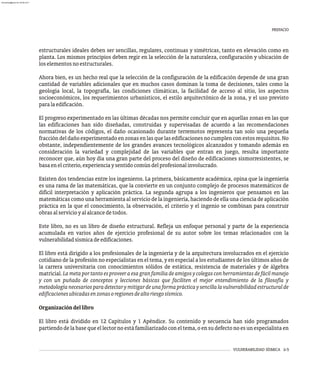 estructurales ideales deben ser sencillas, regulares, continuas y simétricas, tanto en elevación como en
planta. Los mismos principios deben regir en la selección de la naturaleza, configuración y ubicación de
loselementosnoestructurales.
Ahora bien, es un hecho real que la selección de la configuración de la edificación depende de una gran
cantidad de variables adicionales que en muchos casos dominan la toma de decisiones, tales como la
geología local, la topografía, las condiciones climáticas, la facilidad de acceso al sitio, los aspectos
socioeconómicos, los requerimientos urbanísticos, el estilo arquitectónico de la zona, y el uso previsto
paralaedificación.
El progreso experimentado en las últimas décadas nos permite concluir que en aquellas zonas en las que
las edificaciones han sido diseñadas, construidas y supervisadas de acuerdo a las recomendaciones
normativas de los códigos, el daño ocasionado durante terremotos representa tan solo una pequeña
fraccióndeldañoexperimentadoenzonasenlasquelasedificacionesnocumplenconestosrequisitos.No
obstante, independientemente de los grandes avances tecnológicos alcanzados y tomando además en
consideración la variedad y complejidad de las variables que entran en juego, resulta importante
reconocer que, aún hoy día una gran parte del proceso del diseño de edificaciones sismorresistentes, se
basaenelcriterio,experienciaysentidocomúndelprofesionalinvolucrado.
Existen dos tendencias entre los ingenieros. La primera, básicamente académica, opina que la ingeniería
es una rama de las matemáticas, que la convierte en un conjunto complejo de procesos matemáticos de
difícil interpretación y aplicación práctica. La segunda agrupa a los ingenieros que pensamos en las
matemáticas como una herramienta al servicio de la ingeniería, haciendo de ella una ciencia de aplicación
práctica en la que el conocimiento, la observación, el criterio y el ingenio se combinan para construir
obrasalservicioyalalcancedetodos.
Este libro, no es un libro de diseño estructural. Refleja un enfoque personal y parte de la experiencia
acumulada en varios años de ejercicio profesional de su autor sobre los temas relacionados con la
vulnerabilidadsísmicadeedificaciones.
El libro está dirigido a los profesionales de la ingeniería y de la arquitectura involucrados en el ejercicio
cotidiano de la profesión no especialistas en el tema, y en especial a los estudiantes de los últimos años de
la carrera universitaria con conocimientos sólidos de estática, resistencia de materiales y de álgebra
matricial. Lametaportantoesproveeraesagranfamiliadeamigosycolegasconherramientasdefácilmanejo
y con un puñado de conceptos y lecciones básicas que faciliten el mejor entendimiento de la filosofía y
metodologíanecesariosparadetectarymitigardeunaformaprácticaysencillalavulnerabilidadestructuralde
edificacionesubicadasenzonasoregionesdealtoriesgosísmico.
Organizacióndellibro
El libro está dividido en 12 Capítulos y 1 Apéndice. Su contenido y secuencia han sido programados
partiendo de la base que el lector no está familiarizado con el tema, o en su defecto no es un especialista en
VULNERABILIDAD SÍSMICA ii-5
PREFACIO
almanperez@gmail.com 26 Mar 2017
 