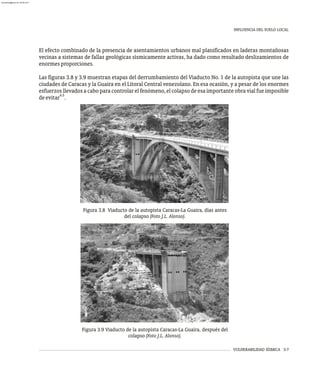 INFLUENCIA DEL SUELO LOCAL
VULNERABILIDAD SÍSMICA 3-7
Figura 3.8 Viaducto de la autopista Caracas-La Guaira, días antes
del colapso (Foto J.L. Alonso).
Figura 3.9 Viaducto de la autopista Caracas-La Guaira, después del
colapso (Foto J.L. Alonso).
El efecto combinado de la presencia de asentamientos urbanos mal planificados en laderas montañosas
vecinas a sistemas de fallas geológicas sísmicamente activas, ha dado como resultado deslizamientos de
enormesproporciones.
Las figuras 3.8 y 3.9 muestran etapas del derrumbamiento del Viaducto No. 1 de la autopista que une las
ciudades de Caracas y la Guaira en el Litoral Central venezolano. En esa ocasión, y a pesar de los enormes
esfuerzos llevados a cabo para controlar el fenómeno, el colapso de esa importante obra vial fue imposible
4,5
deevitar .
almanperez@gmail.com 26 Mar 2017
 