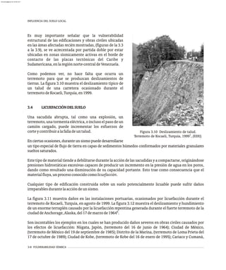 INFLUENCIA DEL SUELO LOCAL
3-8 VULNERABILIDAD SÍSMICA
Es muy importante señalar que la vulnerabilidad
estructural de las edificaciones y obras civiles ubicadas
en las áreas afectadas recién mostradas, (figuras de la 3.3
a la 3.9), se ve acrecentada por partida doble por estar
ubicadas en zonas sísmicamente activas en el borde de
contacto de las placas tectónicas del Caribe y
Sudamericana,enlaregiónnorte-centraldeVenezuela.
Como podemos ver, no hace falta que ocurra un
terremoto para que se produzcan deslizamientos de
tierras. La figura 3.10 muestra el deslizamiento típico de
un talud de una carretera ocasionado durante el
terremotodeKocaeli,Turquía,en1999.
3.4 LICUEFACCIÓNDELSUELO
Una sacudida abrupta, tal como una explosión, un
terremoto, una tormenta eléctrica, o incluso el paso de un
camión cargado, puede incrementar los esfuerzos de
corteycontribuiralafalladeuntalud.
Enciertasocasiones,duranteunsismopuededesarrollarse
Figura 3.10 Deslizamiento de talud.
1
Terremoto de Kocaeli, Turquía, 1999 , (EERI).
un tipo especial de flujo de tierra en capas de sedimentos húmedos conformados por materiales granulares
sueltossaturados.
Este tipo de material tiende a debilitarse durante la acción de las sacudidas y a compactarse, originándose
presiones hidrostáticas excesivas capaces de producir un incremento en la presión de agua en los poros,
dando como resultado una disminución de su capacidad portante. Esto trae como consecuencia que el
materialfluya,unprocesoconocidocomolicuefacción.
Cualquier tipo de edificación construida sobre un suelo potencialmente licuable puede sufrir daños
irreparablesdurantelaaccióndeunsismo.
La figura 3.11 muestra daños en las instalaciones portuarias, ocasionados por licuefacción durante el
terremoto de Kocaeli, Turquía, en agosto de 1999. La figura 3.12 muestra el deslizamiento y hundimiento
de un enorme terraplén causado por la licuefacción repentina generada durante el fuerte terremoto de la
6
ciudaddeAnchorage,Alaska,del17demarzode1964 .
Son incontables los ejemplos en los cuales se han producido daños severos en obras civiles causados por
los efectos de licuefacción: Niigata, Japón, (terremoto del 16 de junio de 1964); Ciudad de México,
(terremoto de México del 19 de septiembre de 1985); Distrito de la Marina, (terremoto de Loma Prieta del
17 de octubre de 1989); Ciudad de Kobe, (terremoto de Kobe del 16 de enero de 1995); Cariaco y Cumaná,
almanperez@gmail.com 26 Mar 2017
 