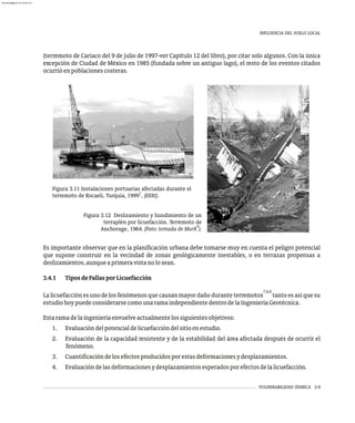 INFLUENCIA DEL SUELO LOCAL
VULNERABILIDAD SÍSMICA 3-9
Es importante observar que en la planificación urbana debe tomarse muy en cuenta el peligro potencial
que supone construir en la vecindad de zonas geológicamente inestables, o en terrazas propensas a
deslizamientos,aunqueaprimeravistanolosean.
3.4.1 TiposdeFallasporLicuefacción
7,8,9
La licuefacción es uno de los fenómenos que causan mayor daño durante terremotos tanto es así que su
estudiohoypuedeconsiderarsecomounaramaindependientedentrodelaIngenieríaGeotécnica.
Estaramadelaingenieríaenvuelveactualmentelossiguientesobjetivos:
1. Evaluacióndelpotencialdelicuefaccióndelsitioenestudio.
2. Evaluación de la capacidad resistente y de la estabilidad del área afectada después de ocurrir el
fenómeno.
3. Cuantificacióndelosefectosproducidosporestasdeformacionesydesplazamientos.
4. Evaluacióndelasdeformacionesydesplazamientosesperadosporefectosdelalicuefacción.
Figura 3.11 Instalaciones portuarias afectadas durante el
1
terremoto de Kocaeli, Turquía, 1999 , (EERI).
Figura 3.12 Deslizamiento y hundimiento de un
terraplén por licuefacción. Terremoto de
6
Anchorage, 1964. (Foto: tomada de Murk ).
(terremoto de Cariaco del 9 de julio de 1997-ver Capítulo 12 del libro), por citar solo algunos. Con la única
excepción de Ciudad de México en 1985 (fundada sobre un antiguo lago), el resto de los eventos citados
ocurrióenpoblacionescosteras.
almanperez@gmail.com 26 Mar 2017
 