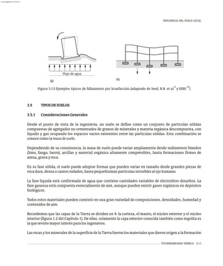Flujo de agua
(h)
(g)
9 10
Figura 3.13 Ejemplos típicos de fallamiento por licuefacción (adaptado de Seed, R.B. et al y EERI )
INFLUENCIA DEL SUELO LOCAL
VULNERABILIDAD SÍSMICA 3-11
3.5 TIPOSDESUELOS
3.5.1 ConsideracionesGenerales
Desde el punto de vista de la ingeniería, un suelo se define como un conjunto de partículas sólidas
compuestas de agregados no cementados de granos de minerales y materia orgánica descompuesta, con
líquido y gas ocupando los espacios vacíos existentes entre las partículas sólidas. Esta combinación se
conocecomolamasadesuelo.
Dependiendo de su consistencia, la masa de suelo puede variar ampliamente desde sedimentos blandos
(limo, fango, barro), arcillas y material orgánico altamente compresibles, hasta formaciones firmes de
arena,gravayroca.
En su fase sólida, el suelo puede adoptar formas que pueden variar en tamaño desde grandes piezas de
rocadura,densaocantosrodados,hastapequeñísimaspartículasinvisiblesalojohumano.
La fase líquida está conformada de agua que contiene cantidades variables de electrolitos disueltos. La
fase gaseosa está compuesta esencialmente de aire, aunque pueden existir gases orgánicos en depósitos
biológicos.
Todos estos materiales pueden coexistir en una gran variedad de composiciones, densidades, humedad y
contenidosdeaire.
Recordemos que las capas de la Tierra se dividen en 4: la corteza, el manto, el núcleo exterior y el núcleo
interior (figura 1.2 del Capítulo 1). De ellas, solamente la capa exterior conocida también como regolita es
laquerevistemayorinterésparalosingenieros.
LasrocasylosmineralesdelasuperficiedelaTierrafueronlosmaterialesquedieronorigenalaformación
almanperez@gmail.com 26 Mar 2017
 