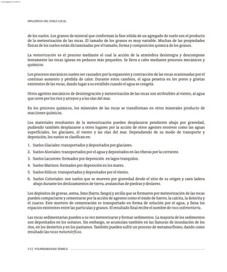INFLUENCIA DEL SUELO LOCAL
3-12 VULNERABILIDAD SÍSMICA
de los suelos. Los granos de mineral que conforman la fase sólida de un agregado de suelo son el producto
de la meteorización de las rocas. El tamaño de los granos es muy variable. Muchas de las propiedades
físicasdelossuelosestándictaminadasporeltamaño,formaycomposiciónquímicadelosgranos.
La meteorización es el proceso mediante el cual la acción de la atmósfera desintegra y descompone
lentamente las rocas ígneas en pedazos más pequeños. Se lleva a cabo mediante procesos mecánicos y
químicos.
Losprocesosmecánicossuelensercausadosporlaexpansiónycontraccióndelasrocasocasionadasporel
continuo aumento y pérdida de calor. Durante estos cambios, el agua penetra en los poros y grietas
existentesdelasrocas,dandolugarasuestallidocuandoelaguasecongela.
Otros agentes mecánicos de desintegración y meteorización de las rocas son atribuibles al viento, al agua
quecorreporlosríosyarroyosyalasolasdelmar.
En los procesos químicos, los minerales de las rocas se transforman en otros minerales producto de
reaccionesquímicas.
Los materiales resultantes de la meteorización pueden desplazarse pendiente abajo por gravedad,
pudiendo también desplazarse a otros lugares por la acción de otros agentes erosivos como las aguas
superficiales, los glaciares, el viento y las olas del mar. Dependiendo de su modo de transporte y
deposición,lossuelosseclasificanen:
1. SuelosGlaciales:transportadosydepositadosporglaciares.
2. SuelosAluviales:transportadosporelaguaydepositadosenlasriberasporlacorriente.
3. SuelosLacustres:formadospordeposición enlagostranquilos.
4. SuelosMarinos:formadospordeposiciónenlosmares.
5. SuelosEólicos:transportadosydepositadosporelviento.
6. Suelos Coluviales: son suelos que se mueven por gravedad desde el sitio de su origen y caen ladera
abajodurantelosdeslizamientosdetierra,avalanchasdepiedrasydeslaves.
Los depósitos de gravas, arena, limo (barro, fango) y arcilla que se formaron por meteorización de las rocas
pueden compactarse y cementarse por la acción de agentes como el óxido de hierro, la calcita, la dolorita y
el cuarzo. Este mortero de cementación es transportado en forma de solución por el agua, y llena los
espaciosexistentesentrelaspartículasygranos.Elresultadofinalrecibeelnombrederocasedimentaria.
Las rocas sedimentarias pueden a su vez meteorizarse y formar sedimentos. La mayoría de los sedimentos
son depositados en los océanos. Sin embargo, se acumulan también en las llanuras de inundación de los
ríos, en los desiertos y en los pantanos. También pueden sufrir un proceso de metamorfismo, dando como
resultadolasrocasmetamórficas.
almanperez@gmail.com 26 Mar 2017
 
