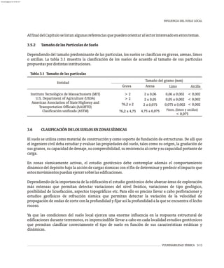 INFLUENCIA DEL SUELO LOCAL
VULNERABILIDAD SÍSMICA 3-13
AlfinaldelCapítuloselistanalgunasreferenciasquepuedenorientarallectorinteresadoenestostemas.
3.5.2 TamañodelasPartículasdeSuelo
Dependiendo del tamaño predominante de las partículas, los suelos se clasifican en gravas, arenas, limos
o arcillas. La tabla 3.1 muestra la clasificación de los suelos de acuerdo al tamaño de sus partículas
propuestaspordistintasinstituciones.
Tabla 3.1 Tamaño de las partículas
Tamaño del gramo (mm)
Arcilla
Limo
Arena
Grava
Entidad
< 0,002
< 0,002
< 0,002
0,06 a 0,002
0,05 a 0,002
0,075 a 0,002
2 a 0,06
2 a 0,05
2 a 0,075
4,75 a 0,075
Instituto Tecnológico de Massachussets (MIT)
U.S. Department of Agriculture (USDA)
American Association of State Highway and
Transportation Officials (AASHTO)
Clasificación unificada (ASTM)
> 2
> 2
76,2 a 2
76,2 a 4,75 Finos, (limos y arcillas)
< 0,075
3.6 CLASIFICACIÓNDELOSSUELOSENZONASSÍSMICAS
El suelo se utiliza como material de construcción y como soporte de fundación de estructuras. De allí que
el ingeniero civil deba estudiar y evaluar las propiedades del suelo, tales como su origen, la gradación de
sus granos, su capacidad de drenaje, su compresibilidad, su resistencia al corte y su capacidad portante de
carga.
En zonas sísmicamente activas, el estudio geotécnico debe contemplar además el comportamiento
dinámico del depósito bajo la acción de cargas sísmicas con el fin de determinar y predecir el impacto que
estosmovimientospuedanejercersobrelasedificaciones.
Dependiendo de la importancia de la edificación el estudio geotécnico debe abarcar áreas de exploración
más extensas que permitan detectar variaciones del nivel freático, variaciones de tipo geológico,
posibilidad de licuefacción, aspectos topográficos etc. Para ello es preciso llevar a cabo perforaciones y
estudios geofísicos de refracción sísmica que permitan detectar la variación de la velocidad de
propagación de ondas de corte con la profundidad y fijar así la profundidad a la que se encuentra el lecho
rocoso.
Ya que las condiciones del suelo local ejercen una enorme influencia en la respuesta estructural de
edificaciones durante terremotos, es imprescindible llevar a cabo en cada localidad estudios geotécnicos
que permitan clasificar correctamente el tipo de suelo en función de sus características estáticas y
dinámicas.
almanperez@gmail.com 26 Mar 2017
 