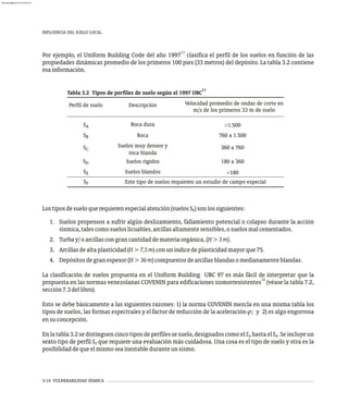 INFLUENCIA DEL SUELO LOCAL
3-14 VULNERABILIDAD SÍSMICA
Lostiposdesueloquerequierenespecialatención(suelosS )sonlossiguientes:
F
1. Suelos propensos a sufrir algún deslizamiento, fallamiento potencial o colapso durante la acción
sísmica,talescomosueloslicuables,arcillasaltamentesensibles,osuelosmalcementados.
2. Turbay/oarcillascongrancantidaddemateriaorgánica,(H>3m).
3. Arcillasdealtaplasticidad(H>7,5m)conuníndicedeplasticidadmayorque75.
4. Depósitosdegranespesor(H>36m)compuestosdearcillasblandasomedianamenteblandas.
La clasificación de suelos propuesta en el Uniform Building UBC 97 es más fácil de interpretar que la
12
propuesta en las normas venezolanas COVENIN para edificaciones sismorresistentes (véase la tabla 7.2,
sección7.3dellibro).
Esto se debe básicamente a las siguientes razones: 1) la norma COVENIN mezcla en una misma tabla los
tipos de suelos, las formas espectrales y el factor de reducción de la aceleración j; y 2) es algo engorrosa
ensuconcepción.
En la tabla 3.2 se distinguen cinco tipos de perfiles se suelo, designados como el S hasta el S . Se incluye un
A E
sexto tipo de perfil S que requiere una evaluación más cuidadosa. Una cosa es el tipo de suelo y otra es la
F
posibilidaddequeelmismoseainestableduranteunsismo.
11
Por ejemplo, el Uniform Building Code del año 1997 clasifica el perfil de los suelos en función de las
propiedades dinámicas promedio de los primeros 100 pies (33 metros) del depósito. La tabla 3.2 contiene
esainformación.
11
Tabla 3.2 Tipos de perfiles de suelo según el 1997 UBC
Velocidad promedio de ondas de corte en
m/s de los primeros 33 m de suelo
Perfil de suelo Descripción
SA
SB
Roca dura >1.500
Roca 760 a 1.500
SC
Suelos muy densos y
roca blanda
360 a 760
SD Suelos rígidos 180 a 360
SE Suelos blandos <180
SF Este tipo de suelos requieren un estudio de campo especial
almanperez@gmail.com 26 Mar 2017
 