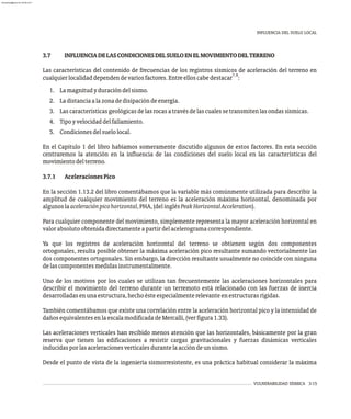 INFLUENCIA DEL SUELO LOCAL
VULNERABILIDAD SÍSMICA 3-15
3.7 INFLUENCIADELASCONDICIONESDELSUELOENELMOVIMIENTODELTERRENO
Las características del contenido de frecuencias de los registros sísmicos de aceleración del terreno en
7,8
cualquierlocalidaddependendevariosfactores.Entreelloscabedestacar :
1. Lamagnitudyduracióndelsismo.
2. Ladistanciaalazonadedisipacióndeenergía.
3. Lascaracterísticasgeológicasdelasrocasatravésdelascualessetransmitenlasondassísmicas.
4. Tipoyvelocidaddelfallamiento.
5. Condicionesdelsuelolocal.
En el Capítulo 1 del libro habíamos someramente discutido algunos de estos factores. En esta sección
centraremos la atención en la influencia de las condiciones del suelo local en las características del
movimientodelterreno.
3.7.1 AceleracionesPico
En la sección 1.13.2 del libro comentábamos que la variable más comúnmente utilizada para describir la
amplitud de cualquier movimiento del terreno es la aceleración máxima horizontal, denominada por
algunoslaaceleraciónpicohorizontal,PHA,(delinglésPeakHorizontalAcceleration).
Para cualquier componente del movimiento, simplemente representa la mayor aceleración horizontal en
valorabsolutoobtenidadirectamenteapartirdelacelerogramacorrespondiente.
Ya que los registros de aceleración horizontal del terreno se obtienen según dos componentes
ortogonales, resulta posible obtener la máxima aceleración pico resultante sumando vectorialmente las
dos componentes ortogonales. Sin embargo, la dirección resultante usualmente no coincide con ninguna
delascomponentesmedidasinstrumentalmente.
Uno de los motivos por los cuales se utilizan tan frecuentemente las aceleraciones horizontales para
describir el movimiento del terreno durante un terremoto está relacionado con las fuerzas de inercia
desarrolladasenunaestructura,hechoésteespecialmenterelevanteenestructurasrígidas.
También comentábamos que existe una correlación entre la aceleración horizontal pico y la intensidad de
dañosequivalentesenlaescalamodificadadeMercalli,(verfigura1.33).
Las aceleraciones verticales han recibido menos atención que las horizontales, básicamente por la gran
reserva que tienen las edificaciones a resistir cargas gravitacionales y fuerzas dinámicas verticales
inducidasporlasaceleracionesverticalesdurantelaaccióndeunsismo.
Desde el punto de vista de la ingeniería sismorresistente, es una práctica habitual considerar la máxima
almanperez@gmail.com 26 Mar 2017
 