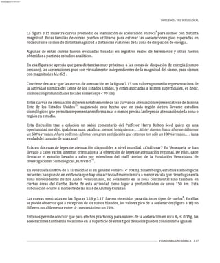 INFLUENCIA DEL SUELO LOCAL
VULNERABILIDAD SÍSMICA 3-17
8
La figura 3.15 muestra curvas promedio de atenuación de aceleración en roca para sismos con distinta
magnitud. Estas familias de curvas pueden utilizarse para estimar las aceleraciones pico esperadas en
rocadurantesismosdedistintamagnitudadistanciasvariablesdelazonadedisipacióndeenergía.
Algunas de estas curvas fueron evaluadas basadas en registros reales de terremotos y otras fueron
obtenidasapartirdeestudiosanalíticos.
En esa figura se aprecia que para distancias muy próximas a las zonas de disipación de energía (campo
cercano), las aceleraciones pico son virtualmente independientes de la magnitud del sismo, para sismos
conmagnitudesM >6.5.
S
Conviene destacar que las curvas de atenuación en la figura 3.15 son valores promedio representativos de
la actividad sísmica del Oeste de los Estados Unidos, y están asociadas a sismos superficiales, es decir,
sismosconprofundidadesfocalessomeras(H<70km).
Estas curvas de atenuación difieren notablemente de las curvas de atenuación representativas de la zona
15
Este de los Estados Unidos , sugiriendo este hecho que en cada región deben llevarse estudios
sismológicos que permitan representar en forma más o menos precisa las leyes de atenuación de la zona o
regiónenestudio.
Esta discusión trae a colación un sabio comentario del Profesor Harry Bolton Seed quien en una
oportunidad me dijo, (palabras más, palabras menos) lo siguiente: …Mister Alonso: hasta ahora estábamos
un 500% errados. Ahora podemos afirmar con gran satisfacción que estamos tan solo un 100% errados,… ¡una
verdaddeltamañodeunacasa!
Existen docenas de leyes de atenuación disponibles a nivel mundial, ¿Cuál usar? En Venezuela se han
llevado a cabo varios intentos orientados a la obtención de leyes de atenuación regional. De ellos, cabe
destacar el estudio llevado a cabo por miembros del staff técnico de la Fundación Venezolana de
16
InvestigacionesSismológicas,FUNVISIS .
En Venezuela un 80% de la sismicidad es en general somera (< 70km). Sin embargo, estudios sismológicos
recienteshanpuestoenevidenciaquehayunaactividadmicrosísmicaamenorescalaquetienelugarenla
zona noroccidental de Los Andes venezolanos, no solamente en la zona continental sino también en
ciertas áreas del Caribe. Parte de esta actividad tiene lugar a profundidades de unos 150 km. Esta
subducciónocurrealnoroestedelasislasdeArubayCurazao.
8
Las curvas mostradas en las figuras 3.16 y 3.17, fueron obtenidas para distintos tipos de suelos . En ellas
se puede observar que a excepción de los suelos blandos, los valores pico de la aceleración (figura 3.16) no
difierennotablementeentresí;comomáximoun25%.
Esto nos permite concluir que para efectos prácticos y para valores de la aceleración en roca A ≤ 0,15g, las
0
aceleracionestantoenlarocacomoenlasuperficiedeestostiposdesuelospuedenconsiderarseiguales.
almanperez@gmail.com 26 Mar 2017
 