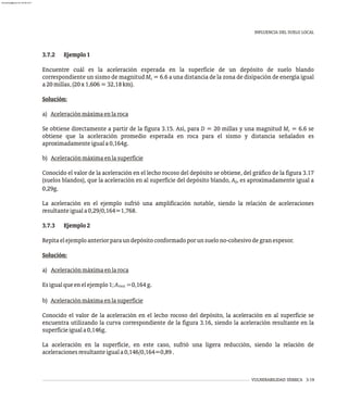 INFLUENCIA DEL SUELO LOCAL
VULNERABILIDAD SÍSMICA 3-19
3.7.2 Ejemplo1
Encuentre cuál es la aceleración esperada en la superficie de un depósito de suelo blando
correspondiente un sismo de magnitud M = 6.6 a una distancia de la zona de disipación de energía igual
s
a20millas,(20x1,606=32,18km).
Solución:
a) Aceleraciónmáximaenlaroca
Se obtiene directamente a partir de la figura 3.15. Así, para D = 20 millas y una magnitud M = 6.6 se
s
obtiene que la aceleración promedio esperada en roca para el sismo y distancia señalados es
aproximadamenteiguala0,164g.
b) Aceleraciónmáximaenlasuperficie
Conocido el valor de la aceleración en el lecho rocoso del depósito se obtiene, del gráfico de la figura 3.17
(suelos blandos), que la aceleración en al superficie del depósito blando, A , es aproximadamente igual a
0
0,29g.
La aceleración en el ejemplo sufrió una amplificación notable, siendo la relación de aceleraciones
resultanteiguala0,29/0,164=1,768.
3.7.3 Ejemplo2
Repitaelejemploanteriorparaundepósitoconformadoporunsuelono-cohesivodegranespesor.
Solución:
a) Aceleraciónmáximaenlaroca
Esigualqueenelejemplo1;A =0,164g.
roca
b) Aceleraciónmáximaenlasuperficie
Conocido el valor de la aceleración en el lecho rocoso del depósito, la aceleración en al superficie se
encuentra utilizando la curva correspondiente de la figura 3.16, siendo la aceleración resultante en la
superficieiguala0,146g.
La aceleración en la superficie, en este caso, sufrió una ligera reducción, siendo la relación de
aceleracionesresultanteiguala0,146/0,164=0,89.
almanperez@gmail.com 26 Mar 2017
 