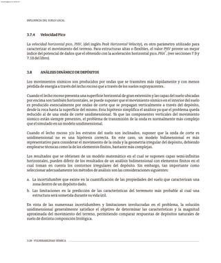 INFLUENCIA DEL SUELO LOCAL
3-20 VULNERABILIDAD SÍSMICA
3.7.4 VelocidadPico
La velocidad horizontal pico, PHV, (del inglés Peak Horizontal Velocity), es otro parámetro utilizado para
caracterizar el movimiento del terreno. Para estructuras altas o flexibles, el valor PHV provee un mejor
7
índice del potencial de daños que el obtenido con la aceleración horizontal pico, PHA , (ver secciones 7.9 y
7.10dellibro).
3.8 ANÁLISISDINÁMICODEDEPÓSITOS
Los movimientos sísmicos son producidos por ondas que se trasmiten más rápidamente y con menos
pérdidadeenergíaatravésdellechorocosoqueatravésdelossuelossuprayacentes.
Cuandoellechorocosopresentaunasuperficiehorizontaldegranextensiónylascapasdelsueloubicadas
porencimasontambiénhorizontales,sepuedesuponerqueelmovimientosísmicoenelinteriordelsuelo
es producido esencialmente por ondas de corte que se propagan verticalmente a través del depósito,
desde la roca hasta la superficie del mismo. Esta hipótesis simplifica el análisis ya que el problema queda
reducido al de una onda de corte unidimensional. Ya que las componentes verticales del movimiento
sísmico están siempre presentes, el problema de transmisión de la onda es normalmente más complejo
queelsimuladoenunmodelounidimensional.
Cuando el lecho rocoso y/o los estratos del suelo son inclinados, suponer que la onda de corte es
unidimensional no es una hipótesis correcta. En este caso, un modelo bidimensional es más
representativo para considerar el movimiento de la onda y la geometría irregular del depósito, debiendo
emplearsetécnicascomoladeloselementosfinitos,bastantemáscomplejas.
Los resultados que se obtienen de un modelo matemático en el cual se suponen capas semi-infinitas
horizontales, pueden diferir de los resultados de un análisis bidimensional con elementos finitos en el
cual toman en cuenta los contornos irregulares del depósito. Sin embargo, tan importante como
seleccionaradecuadamentelosmétodosdeanálisissonlasconsideracionessiguientes:
a. La incertidumbre que existe en la cuantificación de las propiedades del suelo que caracterizan una
zonadentrodeundepósitodado.
b. Las limitaciones en la predicción de las características del terremoto más probable al cual una
estructuraserásometidadurantesuvidaútil.
En vista de las numerosas incertidumbres y limitaciones involucradas en el problema, la solución
unidimensional generalmente satisface el objetivo de determinar las características y la magnitud
aproximada del movimiento del terreno, permitiendo comparar respuestas de depósitos naturales de
suelodedistintacomposiciónlitológica.
almanperez@gmail.com 26 Mar 2017
 
