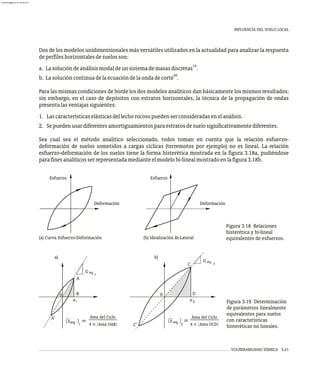 INFLUENCIA DEL SUELO LOCAL
VULNERABILIDAD SÍSMICA 3-21
Dos de los modelos unidimensionales más versátiles utilizados en la actualidad para analizar la respuesta
deperfileshorizontalesdesuelosson:
19
a. Lasolucióndeanálisismodaldeunsistemademasasdiscretas .
20
b. Lasolucióncontinuadelaecuacióndelaondadecorte .
Para las mismas condiciones de borde los dos modelos analíticos dan básicamente los mismos resultados;
sin embargo, en el caso de depósitos con estratos horizontales, la técnica de la propagación de ondas
presentalasventajassiguientes:
1. Lascaracterísticaselásticasdellechorocosopuedenserconsideradasenelanálisis.
2. Sepuedenusardiferentesamortiguamientosparaestratosdesuelosignificativamentediferentes.
Sea cual sea el método analítico seleccionado, todos toman en cuenta que la relación esfuerzo-
deformación de suelos sometidos a cargas cíclicas (terremotos por ejemplo) no es lineal. La relación
esfuerzo-deformación de los suelos tiene la forma histerética mostrada en la figura 3.18a, pudiéndose
parafinesanalíticosserrepresentadamedianteelmodelobi-linealmostradoenlafigura3.18b.
Figura 3.18 Relaciones
histerética y bi-lineal
equivalentes de esfuerzos.
Deformación
Esfuerzo
Deformación
Esfuerzo
(a) Curva Esfuerzo-Deformación (b) Idealización Bi-Lateral
a) b)
2
2
Área del Ciclo
G eq.
D
0
e
C
C'
(l ) = 4 p (Area OCD)
eq.
1
1
A
B
A'
e
0
G eq.
1
Área del Ciclo
(l ) = 4 p (Area OAB)
eq. 2
Figura 3.19 Determinación
de parámetros linealmente
equivalentes para suelos
con características
histeréticas no lineales.
almanperez@gmail.com 26 Mar 2017
 