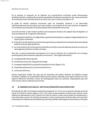 INFLUENCIA DEL SUELO LOCAL
3-22 VULNERABILIDAD SÍSMICA
En la práctica, la respuesta de un depósito con características no-lineales puede determinarse
satisfactoriamente considerando que posee propiedades linealmente equivalentes que varían en función
delasdeformacionesinducidasduranteunsismo,talycomoseilustraenlafigura3.19.
El grado de relativa similitud encontrado entre los resultados analíticos y los observados
instrumentalmente parecen indicar que estos análisis, en la mayoría de los casos, proveen al ingeniero
conresultadosquelespuedenserdeguíaútilparaefectosdeldiseñoestructural.
Con el fin de llevar a cabo estudios analíticos de la respuesta dinámica de cualquier tipo de depósito, es
necesariodisponerde lasiguienteinformación:
a) La topografía superficial, la configuración y geometría del depósito y cualquier irregularidad entre los
estratosqueloconforman.
b) El tipo de suelo del depósito (caracterización geotécnica) y evaluación de la variación de la velocidad de
ondasdecorte(estudiosgeofísicos).
c) Las características de los movimientos inducidos en el lecho rocoso de depósitos durante un sismo con
unamagnitudydistanciaalafallaconocidas.
Para ello, es preciso determinar previamente en la roca la variación de la aceleración con el tiempo
21
(acelerogramas)delmovimientoesperadoeneseestrato .Estoimplicadeterminar:
a) Lamagnituddelsismoesperado.
b) Ladistanciaalazonade disipacióndeenergía.
c) Lamáximaamplituddelaaceleraciónesperadaenlaroca,(figura3.15).
d) ElperíodopredominanteT deestosmovimientos,y
p
e) Laduracióndelsismo.
Resulta importante señalar que para que los resultados del análisis dinámico del depósito arrojen
resultados confiables es recomendable realizar dichos análisis utilizando como registro fuente en la roca
registros diferentes obtenidos a partir de acelerogramas reales y/o sintéticos, requiriéndose para ello
tenermuchocriterioyexperienciaeneltema.
3.9 ELTERREMOTODECARACAS. EFECTOSDEINTERACCIÓNSUELO-ESTRUCTURA
El 29 de Julio de 1967, un terremoto moderado de magnitud M =6.3 y con un epicentro ubicado a unos 62
S
km de la Ciudad de Caracas (figuras 3.20 y 3.21) causó sorpresivamente la destrucción total de cuatro
edificios de apartamentos (10 a 12 pisos) en el valle de Caracas y daños estructurales de consideración a
otros doscientos sesenta. En el Litoral Caraqueño, la única concentración de fuerte daño estructural fue
localizada en la Urbanización Caraballeda que descansa también sobre depósitos aluvionales y coluviales
almanperez@gmail.com 26 Mar 2017
 