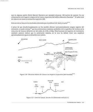 INFLUENCIA DEL SUELO LOCAL
VULNERABILIDAD SÍSMICA 3-23
que en algunas partes (Hotel Macuto Sheraton por ejemplo) alcanzan 100 metros de espesor. En esa
13
urbanización tuvo lugar el colapso de los 5 pisos superiores del edificio Mansión Charaima . El saldo total
devidasenesesismoseestimafuesuperiora300.
22,23
EstasecciónsebasaenlosresultadosobtenidosporelprofesorH.B.Seedyelautor .
A pesar de que desafortunadamente no fue posible obtener instrumentalmente ningún registro del
24
terremoto, se pudo estimar que las aceleraciones máximas probables de la superficie del terreno en la
zona este de Caracas debieron ser del orden de 0.06 a 0.08g. Observaciones de registros de terremotos
similares parecen indicar que la aceleración máxima en la roca ha debido tener una amplitud
aproximadamenteigualalamitaddeesosvalores.
0
20
160
0
0
45
90
120
230
120
90
0
45
45
45
45
45
90
0
0
0
0
0
0
0
0
45
0
Falla
Tacagüa-El Ávila
Falla Tacagüa-El Ávila
Las Adjuntas
Cota Mil
Cota Mil
Falla
CARABALLEDA
MAR CARIBE
EPICENTRO
10 km
DE LA COSTA
NORTE
CORDILLERA
A
A
22,23
Figura 3.20 Ubicación relativa de Caracas con respecto al epicentro (Red mundial) .
Valle de
Caracas
Sierra del
Ávila
Costa
Mar
Caribe
NORTE SUR
Figura 3.21 Corte de Caracas, Sección A-A (Distorsión vertical 2:1)
almanperez@gmail.com 26 Mar 2017
 
