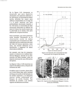 INFLUENCIA DEL SUELO LOCAL
VULNERABILIDAD SÍSMICA 3-25
De la figura 3.23 claramente se
desprende que para depósitos
aluvionales con espesores inferiores a
los 100 metros, la intensidad de daños
(arriba definida) fue mayor para
edificios comprendidos en el rango de
3 a 9 pisos, mientras que para
profundidades aluvionales mayores a
los 150 metros, la intensidad de daño
estructural observada en edificios de
más de 10 pisos fue mucho mayor que
la observada en la misma zona para
edificiosde3a9pisosdealtura.
Estos resultados, que entre paréntesis
están basados únicamente en la
observación ocular de daños
ocasionados por el terremoto de 1967,
indicaban que las condiciones del suelo
del Valle de Caracas ejercieron, entre
otras, una enorme influencia en la
distribución y magnitud de daños
observadaenedificios.
Por ejemplo, este tipo de comporta-
miento se observó en el edificio Resi-
dencias Mijagual, ubicado en la urba-
nización Los Palos Grandes, sobre un
depósito aluvional de unos 250 metros
deespesor.
Las figuras 3.24a y 3.24b muestran un
aspecto del edificio antes y después del
terremotode1967.
El edificio tenía 12 niveles, planta libre
en el nivel Planta Baja, gran cantidad
de bloques de arcilla en las fachadas en
los niveles superiores, y la tabiquería
interior estaba conformada por
bloques de arcilla frisados. Fue
diseñado de acuerdo a las normas
vigentesdelMinisteriodeObras
0
100
50 150 200 250 300
0 350
40
30
20
10
90
100
80
60
50
70
N > 14
N = 10 a 14
N = 5 a 9
N = 3 a 5
N = No. DE PISOS
Intensidad
del
Daño
Estructural
Espesor del Aluvión (metros)
Figura 3.23 Variación de la intensidad de daño
estructural con el espesor del aluvión.
Figura 3.24 Aspecto de las Residencias Mijagual. Caracas,
(Colección FUNVISIS).
(a) Edificio Mijagual, año 1965 (b) Edificio Mijagual, año 1967
almanperez@gmail.com 26 Mar 2017
 