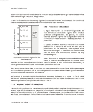 INFLUENCIA DEL SUELO LOCAL
3-26 VULNERABILIDAD SÍSMICA
Públicas de 1955. La esbeltez en la dirección Norte-Sur era igual a 3,88 mientras que la relación de esbeltez
enladirecciónlarga,Este-Oeste,eraiguala1,51.
Alaluzdeestosresultados,seinvestigólaposibilidaddequeesosefectospudieranhabersidoanticipados
analíticamentecomoresultadodelosefectosdeinteracciónsuelo-estructura.
Profundidad
del
Aluvión
(metros)
V =210 m/s
V =450 m/s
V =540 m/s
V =720 m/s
Arena y
grava
algo
arcillosa
sp
0
sp
sp
sp
Roca
sp
20
70
120
180
V =750 m/s
Figura 3.25 Características promedio del
13
suelo de Caracas .
3.9.2 CondicionesdelSueloLocal
La figura 3.25 muestra las características promedio del
suelo de Caracas determinadas a partir de los estudios
geofísicos correspondientes. En general, los suelos
consisten de arena y grava con un aglomerado arcilloso
haciéndose cada vez más densos a medida que aumenta la
profundidad.
La figura 3.25 también muestra la variación de los valores
promedio de la velocidad de ondas de corte con la
profundidad de los depósitos, constituyendo estos
resultados la base para la determinación del módulo de
corte del suelo para deformaciones unitarias de muy
pequeñaamplitud.
Para la evaluación de la respuesta sísmica de depósitos de
suelos, es necesario reconocer y tomar en cuenta el hecho
de que la relación esfuerzo-deformación de los suelos no es lineal, es decir, el módulo de corte decrece y el
amortiguamientoaumentaconelaumentodeladeformacióninducida.
Para la caracterización del suelo, se utilizaron las curvas promedio de la variación del módulo de corte y de
la razón de amortiguamiento con las deformaciones unitarias obtenidas mediante ensayos realizados con
13
innumerablesmuestrasdesuelosno-cohesivos .
Estas curvas se utilizaron conjuntamente con los resultados mostrados en la figura 3.25 con el fin de
determinar, para cualquier nivel de deformación unitaria de corte, los valores del módulo de corte y razón
deamortiguamientocorrespondientesalsuelodeCaracas.
3.9.3 RespuestaDinámicadelosDepósitos
Yaqueduranteelterremotode1967noseregistróinstrumentalmenteningúnacelerograma,nienlaroca,
ni en la superficie de los depósitos, fue preciso evaluar analíticamente un acelerograma en roca con fines
de realizar los análisis dinámicos de los depósitos del valle de Caracas. El registro así obtenido se obtuvo
escalando apropiadamente el obtenido instrumentalmente en la localidad de Taft durante el terremoto
almanperez@gmail.com 26 Mar 2017
 