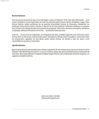 Reconocimientos
Son muy pocas las personas que en la vida llegan a tener un Maestro. Yo he sido muy afortunado… tuve
cuatro. El primero y más importante de todos mi adorado padre Vicente Alonso Fernández; luego, Celso
Fortoul Padrón, ambos profesores de mi querida Universidad Central de Venezuela. Finalmente los
profesores Harry Bolton Seed y Vitelmo V. Bertero de la Universidad de California, Berkeley, con quienes
tuve el honor de trabajar durante mis estudios de postgrado. Todos ellos marcaron mi espíritu, me dieron
suejemplo,sellaronmiformadeverlavida…mehicieronmejorpersona.
Y por fin… le toca el turno a Mercedes, mi compañera del alma, también ingeniero civil, silencioso motor
de esta obra. Es ella la que se llevó la peor parte: interpretar y dibujar todos los gráficos, transcribir todos
los manuscritos, aguantar mi mal genio, pasar noches enteras sin dormir, y aún así, amar a este
cascarrabiasenquemeheconvertido.
Agradecimientos
Quiero aprovechar la oportunidad para saludar y agradecer de una manera muy sincera a la Directiva de la
Empresa PAG Marketing Soluciones C.A. por el continuo apoyo que me ha brindado para la realización de
esta obra. Muy especialmente al ingeniero Miguel Ángel Álvarez, Jefe de Mercadeo de dicha empresa, y al
ingenieroArnaldoGutiérrez.
José Luis Alonso Garrido
jlalonso45@gmail.com
VULNERABILIDAD SÍSMICA ii-7
PREFACIO
almanperez@gmail.com 26 Mar 2017
 