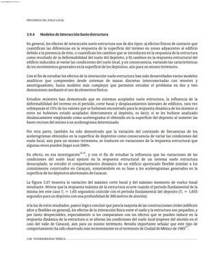 INFLUENCIA DEL SUELO LOCAL
3-28 VULNERABILIDAD SÍSMICA
3.9.4 ModelosdeInteracciónSuelo-Estructura
En general, los efectos de interacción suelo-estructura son de dos tipos: a) efectos físicos de contacto que
cuantifican las diferencias en la respuesta de la superficie del terreno en zonas adyacentes al edificio
debido a la presencia de éste, o cuantifican los cambios que se introducen en la respuesta de la estructura
como resultado de la deformabilidad del suelo del depósito, y b) cambios en la respuesta estructural del
edificio inducidos al variar las condiciones del suelo local, y en consecuencia, variando las características
delosmovimientosgeneradosenlasuperficiedelosdepósitos,aúnparaunmismoterremoto.
Con el fin de estudiar los efectos de la interacción suelo-estructura han sido desarrollados varios modelos
analíticos que comprenden desde sistemas de masas discretas interconectadas con resortes y
amortiguadores, hasta modelos más complejos que permiten estudiar el problema en dos y tres
dimensionesmedianteelusodeelementosfinitos.
Estudios recientes han demostrado que en sistemas acoplados suelo estructura, la influencia de la
deformabilidad del terreno en el período, corte basal y desplazamientos laterales de edificios, rara vez
sobrepasan el 15% de los valores que se hubiesen encontrado para la respuesta dinámica de los mismos si
estos no hubiesen estado acoplados directamente al depósito, es decir, si se les hubiese analizado
dinámicamente empleando como acelerograma el obtenido en la superficie del depósito al someter las
basesrocosasdelmismoaunacelerogramadeterminado.
Por otra parte, también ha sido demostrado que la variación del contenido de frecuencias de los
acelerogramas obtenidos en la superficie de depósitos como consecuencia de variar las condiciones del
suelo local, aún para un mismo terremoto, se traducen en variaciones de la respuesta estructural que
algunasvecespuedenllegaraun500%.
22,23
En efecto, en esa investigación , y con el fin de estudiar la influencia que las variaciones de las
condiciones del suelo local ejercen en la respuesta estructural de un sistema suelo estructura
desacoplado, se estudió el comportamiento dinámico de un edificio aporticado flexible (similar a los
comúnmente construidos en Caracas), sometiéndolo en su base a los acelerogramas generados en la
superficiedelosdepósitosaluvionalesdeCaracas.
La figura 3.27 muestra la variación del máximo corte basal y del máximo momento de vuelco basal
resultante. Nótese que la respuesta máxima de la estructura ocurre cuando el período fundamental de la
misma (en este caso T = 1,65 segundos) coincide con el período fundamental del deposito (T = 1,655
1 s
segundosparaundepósitoconunaprofundidadde300metrosdealuvión).
A la luz de estos resultados, parece lógico concluir que para la mayoría de las construcciones civiles (edificios
altos y flexibles en general), los efectos de la interacción física entre el suelo y la estructura son pequeños, y
por tanto despreciables, especialmente si los comparamos con los efectos que se pueden inducir en la
respuesta dinámica de la estructura si se alteran las condiciones del suelo local (espesor del aluvión en el
caso del valle de Caracas), aún para un mismo terremoto. Resulta importante señalar que este tipo de
27
comportamientohasidoobservadomásrecientementeenelterremotodeCiudaddeMéxicode1985 .
almanperez@gmail.com 26 Mar 2017
 