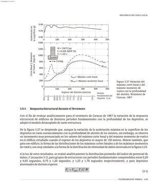 VULNERABILIDAD SÍSMICA 3-29
INFLUENCIA DEL SUELO LOCAL
Período
Fundamental del
Depósito T (s)
s
máx
M
W=15072 kip
C=0.026 (MOP 55)
T =1.65 s
V
0.030g
V = Máximo corte basal
M = Máximo momento basal
máx
máx
máx
1
100
0 200 300 400 500
600
0
200
400
800
1000
1200
1400
0.00
0.04
0.08
100 200 300 400 500
Corte
Basal
y
Momento
de
Vuelco
(kips-ft)
Aceleración
en
la
superficie
(g)
1.3
1.2
1.4
1.5
1.0
0.9
0.8
0.4
1.1
1.8
1.6
0.0
Espesor del Aluvión (metros)
100
0
va i le
r ab
Figura 3.27 Variación del
máximo corte basal y del
máximo momento de
vuelco con la profundidad
del aluvión. Terremoto de
Caracas, 1967
3.9.5 RespuestaEstructuralduranteelTerremoto
Con el fin de evaluar analíticamente para el terremoto de Caracas de 1967 la variación de la respuesta
estructural de edificios de distintos períodos fundamentales con la profundidad de los depósitos, se
adoptóelmodelodesacopladodesuelo-estructura.
De la figura 3.27 se desprende que, aunque la variación de la aceleración máxima en la superficie de los
depósitos no varía sustancialmente con la profundidad de aluvión de los mismos, sin embargo, se observa
un incremento muy pronunciado en los valores del máximo corte basal y del máximo momento de vuelco
en el edificio estudiado cuando el espesor de los depósitos es mayor de 150 metros. Nótese también, que
para ese edificio, la forma de las distribuciones de los máximos cortes básales y de los máximos momentos
devuelco,sonmuysimilaresalaformadeladistribucióndeintensidaddedañosmostradaenlafigura3.23.
A la luz de estos resultados, se evaluó analíticamente la distribución promedio del índice de potencial de
daños, F (ecuación 3-1), para grupos de estructuras con períodos fundamentales comprendidos entre 0,29
r
y 0,65 segundos, 0,75 y 1,20 segundos, y 1,25 y 1,70 segundos respectivamente, y para depósitos
aluvionalesdedistintoespesor.
(3-1)
almanperez@gmail.com 26 Mar 2017
 