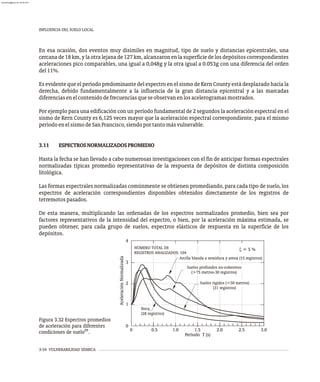 INFLUENCIA DEL SUELO LOCAL
3-34 VULNERABILIDAD SÍSMICA
En esa ocasión, dos eventos muy disímiles en magnitud, tipo de suelo y distancias epicentrales, una
cercana de18km, ylaotra lejana de127 km, alcanzaronenlasuperficiedelos depósitoscorrespondientes
aceleraciones pico comparables, una igual a 0,048g y la otra igual a 0.053g con una diferencia del orden
del11%.
Es evidente que el período predominante del espectro en el sismo de Kern County está desplazado hacia la
derecha, debido fundamentalmente a la influencia de la gran distancia epicentral y a las marcadas
diferenciasenelcontenidodefrecuenciasqueseobservanenlosacelerogramasmostrados.
Por ejemplo para una edificación con un período fundamental de 2 segundos la aceleración espectral en el
sismo de Kern County es 6,125 veces mayor que la aceleración espectral correspondiente, para el mismo
períodoenelsismodeSanFrancisco,siendoportantomásvulnerable.
3.11 ESPECTROSNORMALIZADOSPROMEDIO
Hasta la fecha se han llevado a cabo numerosas investigaciones con el fin de anticipar formas espectrales
normalizadas típicas promedio representativas de la respuesta de depósitos de distinta composición
litológica.
Las formas espectrales normalizadas comúnmente se obtienen promediando, para cada tipo de suelo, los
espectros de aceleración correspondientes disponibles obtenidos directamente de los registros de
terremotospasados.
De esta manera, multiplicando las ordenadas de los espectros normalizados promedio, bien sea por
factores representativos de la intensidad del espectro, o bien, por la aceleración máxima estimada, se
pueden obtener, para cada grupo de suelos, espectros elásticos de respuesta en la superficie de los
depósitos.
x = 5 %
Roca
(28 registros)
Arcilla blanda a semidura y arena (15 registros)
Suelos profundos no-cohesivos
(>75 metros-30 registros)
Suelos rígidos (<50 metros)
(31 registros)
NÚMERO TOTAL DE
REGISTROS ANALIZADOS: 104
Aceleración
Normalizada
0
1
2
3
4
Período T (s)
0 .
1 0 .
2 0 3.0
.
0 5 1.5 .
2 5
Figura 3.32 Espectros promedios
de aceleración para diferentes
29
condiciones de suelo .
almanperez@gmail.com 26 Mar 2017
 