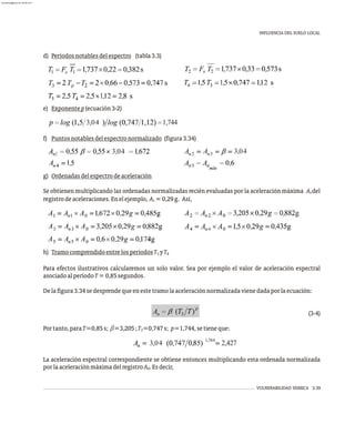 INFLUENCIA DEL SUELO LOCAL
VULNERABILIDAD SÍSMICA 3-39
d) Períodosnotablesdelespectro (tabla3.3)
e) Exponentep(ecuación3-2)
f) Puntosnotablesdelespectronormalizado (figura3.34)
g) Ordenadasdelespectrodeaceleración
Se obtienen multiplicando las ordenadas normalizadas recién evaluadas por la aceleración máxima A del
0
registrodeaceleraciones.Enelejemplo, A =0,29g. Así,
0
h) TramocomprendidoentrelosperíodosT yT
3 4
Para efectos ilustrativos calcularemos un solo valor. Sea por ejemplo el valor de aceleración espectral
asociadoalperíodoT=0,85segundos.
Delafigura3.34sedesprendequeenestetramolaaceleraciónnormalizadavienedadaporlaecuación:
(3-4)
Portanto,paraT=0,85s; b=3,205;T =0,747s; p=1,744,setieneque:
3
La aceleración espectral correspondiente se obtiene entonces multiplicando esta ordenada normalizada
porlaaceleraciónmáximadelregistroA .Esdecir,
0
3,04 1,744
3,04 3,04
3,04 2,427
1,744
almanperez@gmail.com 26 Mar 2017
 