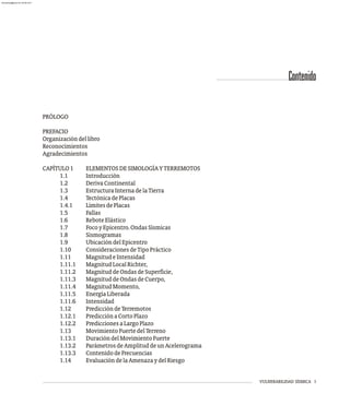 VULNERABILIDAD SÍSMICA I
PRÓLOGO
PREFACIO
Organizacióndellibro
Reconocimientos
Agradecimientos
CAPÍTULO1 ELEMENTOSDESIMOLOGÍAYTERREMOTOS
1.1 Introducción
1.2 DerivaContinental
1.3 EstructuraInternadelaTierra
1.4 TectónicadePlacas
1.4.1 LímitesdePlacas
1.5 Fallas
1.6 ReboteElástico
1.7 FocoyEpicentro.OndasSísmicas
1.8 Sismogramas
1.9 UbicacióndelEpicentro
1.10 ConsideracionesdeTipoPráctico
1.11 MagnitudeIntensidad
1.11.1 MagnitudLocalRichter,
1.11.2 MagnituddeOndasdeSuperficie,
1.11.3 MagnituddeOndasdeCuerpo,
1.11.4 MagnitudMomento,
1.11.5 EnergíaLiberada
1.11.6 Intensidad
1.12 PrediccióndeTerremotos
1.12.1 PredicciónaCortoPlazo
1.12.2 PrediccionesaLargoPlazo
1.13 MovimientoFuertedelTerreno
1.13.1 DuracióndelMovimientoFuerte
1.13.2 ParámetrosdeAmplituddeunAcelerograma
1.13.3 ContenidodeFrecuencias
1.14 EvaluacióndelaAmenazaydelRiesgo
Contenido
almanperez@gmail.com 26 Mar 2017
 