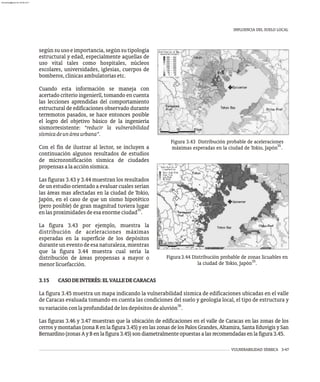 INFLUENCIA DEL SUELO LOCAL
VULNERABILIDAD SÍSMICA 3-47
Figura 3.43 Distribución probable de aceleraciones
35
máximas esperadas en la ciudad de Tokio, Japón .
segúnsuusoeimportancia,segúnsutipología
estructural y edad, especialmente aquellas de
uso vital tales como hospitales, núcleos
escolares, universidades, iglesias, cuerpos de
bomberos,clínicasambulatoriasetc.
Cuando esta información se maneja con
acertado criterio ingenieríl, tomando en cuenta
las lecciones aprendidas del comportamiento
estructural de edificaciones observado durante
terremotos pasados, se hace entonces posible
el logro del objetivo básico de la ingeniería
sismorresistente: “reducir la vulnerabilidad
sísmicadeunáreaurbana”.
Con el fin de ilustrar al lector, se incluyen a
continuación algunos resultados de estudios
de microzonificación sísmica de ciudades
propensasalaacciónsísmica.
Las figuras 3.43 y 3.44 muestran los resultados
de un estudio orientado a evaluar cuales serían
las áreas mas afectadas en la ciudad de Tokio,
Japón, en el caso de que un sismo hipotético
(pero posible) de gran magnitud tuviera lugar
35
enlasproximidadesdeesaenormeciudad .
La figura 3.43 por ejemplo, muestra la
distribución de aceleraciones máximas
esperadas en la superficie de los depósitos
durante un evento de esa naturaleza, mientras
que la figura 3.44 muestra cual sería la
distribución de áreas propensas a mayor o
menorlicuefacción.
3.15 CASODEINTERÉS:ELVALLEDECARACAS
La figura 3.45 muestra un mapa indicando la vulnerabilidad sísmica de edificaciones ubicadas en el valle
de Caracas evaluada tomando en cuenta las condiciones del suelo y geología local, el tipo de estructura y
36
suvariaciónconlaprofundidaddelosdepósitosdealuvión .
Las figuras 3.46 y 3.47 muestran que la ubicación de edificaciones en el valle de Caracas en las zonas de los
cerrosymontañas(zonaRenlafigura3.45)yenlaszonasdelosPalosGrandes,Altamira,SantaEduvigisySan
Bernardino(zonasAyBenlafigura3.45)sondiametralmenteopuestasalasrecomendadasenlafigura3.45.
Figura3.44 Distribución probable de zonas licuables en
35
la ciudad de Tokio, Japón .
almanperez@gmail.com 26 Mar 2017
 