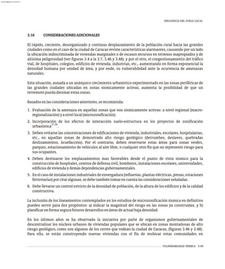 INFLUENCIA DEL SUELO LOCAL
VULNERABILIDAD SÍSMICA 3-49
3.16 CONSIDERACIONESADICIONALES
El rápido, creciente, desorganizado y continuo desplazamiento de la población rural hacia las grandes
ciudades como en el caso de la ciudad de Caracas reviste características alarmantes, causando por un lado
la ubicación indiscriminada de viviendas marginales o de escasos recursos en terrenos inapropiados y de
altísima peligrosidad (ver figuras 3.4 a la 3.7, 3.46 y 3.48), y por el otro, el congestionamiento del tráfico
vial, de hospitales, colegios, edificios de vivienda, industrias, etc., aumentando en forma exponencial la
densidad humana por unidad de área, y por ende, su vulnerabilidad ante la ocurrencia de amenazas
naturales.
Esta situación, aunada a un anárquico crecimiento urbanístico experimentado en las zonas periféricas de
las grandes ciudades ubicadas en zonas sísmicamente activas, aumenta la posibilidad de que un
terremotopuedadiezmarestaszonas.
Basadosenlasconsideracionesanteriores,serecomienda:
1. Evaluación de la amenaza en aquellas zonas que son sísmicamente activas: a nivel regional (macro-
regionalización)yanivellocal(microzonificación).
2. Incorporación de los efectos de interacción suelo-estructura en los proyectos de zonificación
37,38
urbanística .
3. Deben evitarse las concentraciones de edificaciones de vivienda, industriales, escolares, hospitalarias,
etc., en aquellas zonas de demostrado alto riesgo geológico (derrumbes, deslaves, quebradas
deslizamientos, licuefacción). Por el contrario, deben reservarse estas áreas para zonas verdes,
parques, estacionamiento de vehículos al aire libre, o cualquier otro fin que no represente riesgo para
susocupantes.
4. Deben destinarse los emplazamientos mas favorables desde el punto de vista sísmico para la
construcción de hospitales, centros de defensa civil, bomberos, instalaciones escolares, universidades,
edificiosdeviviendaydemásdependenciasgubernamentales.
5. En el caso de instalaciones industriales de envergadura (refinerías, plantas eléctricas, presas, estaciones
ferroviarias)porcitaralgunas,sedebetambiéntomarencuentalasconsideracionesseñaladas.
6. Debe llevarse un control estricto de la densidad de población, de la altura de los edificios y de la calidad
constructiva.
La inclusión de los lineamientos contemplados en los estudios de microzonificación sísmica en definitiva
pueden servir para dos propósitos: a) indicar la magnitud del riesgo en las zonas ya construidas, y b)
planificarenformasegurafuturosdesarrollosenáreasdeactualbajadensidad.
En los últimos años se ha observado la iniciativa por parte de organismos gubernamentales de
descentralizar los núcleos urbanos de viviendas populares que se ubican en zonas montañosas de alto
riesgo geológico, como son algunos de los cerros que rodean la ciudad de Caracas, (figuras 3.46 y 3.48).
Para ello, se están construyendo nuevas viviendas con el fin de reubicar estas comunidades en
almanperez@gmail.com 26 Mar 2017
 