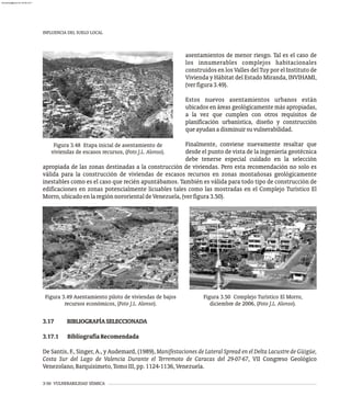 asentamientos de menor riesgo. Tal es el caso de
los innumerables complejos habitacionales
construidos en los Valles del Tuy por el Instituto de
Vivienda y Hábitat del Estado Miranda, INVIHAMI,
(verfigura3.49).
Estos nuevos asentamientos urbanos están
ubicados en áreas geológicamente más apropiadas,
a la vez que cumplen con otros requisitos de
planificación urbanística, diseño y construcción
queayudanadisminuirsuvulnerabilidad.
Finalmente, conviene nuevamente resaltar que
desde el punto de vista de la ingeniería geotécnica
debe tenerse especial cuidado en la selección
Figura 3.48 Etapa inicial de asentamiento de
viviendas de escasos recursos, (Foto J.L. Alonso).
apropiada de las zonas destinadas a la construcción de viviendas. Pero esta recomendación no solo es
válida para la construcción de viviendas de escasos recursos en zonas montañosas geológicamente
inestables como es el caso que recién apuntábamos. También es válida para todo tipo de construcción de
edificaciones en zonas potencialmente licuables tales como las mostradas en el Complejo Turístico El
Morro,ubicadoenlaregiónnororientaldeVenezuela,(verfigura3.50).
Figura 3.49 Asentamiento piloto de viviendas de bajos
recursos económicos, (Foto J.L. Alonso).
Figura 3.50 Complejo Turístico El Morro,
diciembre de 2006, (Foto J.L. Alonso).
INFLUENCIA DEL SUELO LOCAL
3-50 VULNERABILIDAD SÍSMICA
3.17 BIBLIOGRAFÍASELECCIONADA
3.17.1 BibliografíaRecomendada
De Santis, F., Singer, A., y Audemard, (1989), Manifestaciones de Lateral Spread en el Delta Lacustre de Güigüe,
Costa Sur del Lago de Valencia Durante el Terremoto de Caracas del 29-07-67, VII Congreso Geológico
Venezolano,Barquisimeto,TomoIII,pp.1124-1136,Venezuela.
almanperez@gmail.com 26 Mar 2017
 