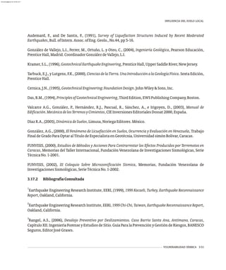 Audemard, F., and De Santis, F., (1991), Survey of Liquefaction Structures Induced by Recent Moderated
Earthquakes,Bull.ofIntern.Assoc.ofEng.Geolo.,No.44,pp5-16.
González de Vallejo, L.I., Ferrer, M., Ortuño, L. y Oteo, C., (2004), Ingeniería Geológica, Pearson Educación,
PrenticeHall,Madrid.CoordinadorGonzálezdeVallejo,L.I.
Kramer,S.L.,(1996),GeotechnicalEarthquakeEngineering,PrenticeHall,UpperSaddleRiver,NewJersey.
Tarbuck,E.J.,yLutgens,F.K.,(2000),CienciasdelaTierra.UnaIntroducciónalaGeologíaFísica. Sexta Edición,
PrenticeHall.
Cernica,J.N.,(1995),GeotechnicalEngineering:FoundationDesign.JohnWiley&Sons,Inc.
Das,B.M.,(1994),PrinciplesofGeotechnicalEngineering,ThirdEdition,EWSPublishingCompany,Boston.
Valcarce A.G., González, P., Hernández, R.J., Pascual, R., Sánchez, A., e Irigoyen, D., (2003), Manual de
Edificación.MecánicadelosTerrenosyCimientos,CIEInversionesEditorialesDossat2000,España.
DíazR.A.,(2005),DinámicadeSuelos,Limusa,NoriegaEditores.México.
González, A.G., (2000), El Fenómeno de Licuefacción en Suelos, Ocurrencia y Evaluación en Venezuela, Trabajo
FinaldeGradoParaOptaralTítulodeEspecialistaenGeotécnia,UniversidadsimónBolívar,Caracas.
FUNVISIS, (2000), Estudios de Métodos y Acciones Para Contrarrestar los Efectos Producidos por Terremotos en
Caracas, Memorias del Taller Internacional, Fundación Venezolana de Investigaciones Sismológicas, Serie
TécnicaNo.1-2001.
FUNVISIS, (2002), III Coloquio Sobre Microzonificación Sísmica, Memorias, Fundación Venezolana de
InvestigacionesSismológicas,SerieTécnicaNo.1-2002.
3.17.2 BibliografíaConsultada
1
Earthquake Engineering Research Institute, EERI, (1999), 1999 Kocaeli, Turkey, Earthquake Reconnaissance
Report,Oakland,California.
2
Earthquake Engineering Research Institute, EERI, 1999 Chi-Chi, Taiwan, Earthquake Reconnaissance Report,
Oakland,California.
3
Rangel, A.S., (2006), Desalojo Preventivo por Deslizamientos. Caso Barrio Santa Ana, Antímano, Caracas,
Capítulo XII. IngenieríaForense y Estudios de Sitio. Guía Para la Prevención y Gestión de Riesgos, BANESCO
Seguros,EditorJoséGrases.
INFLUENCIA DEL SUELO LOCAL
VULNERABILIDAD SÍSMICA 3-51
almanperez@gmail.com 26 Mar 2017
 