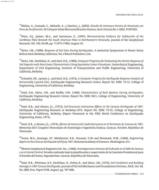 16
Molina, A., Granado, C., Mebarki, A., y Sánchez, J., (2002), Estudio de Amenaza Sísmica de Venezuela con
FinesdeZonificación,IIIColoquioSobreMicrozonificaciónSísmica,SerieTécnicaNo.1-2002,FUNVISIS.
17
Pérez, O.J., Jaimes, M.A., and Garciacaro, E., (1997), Microseismicity Evidence for Subducción of the
Caribbean Plate Beneath the South American Plate in Northwestern Venezuela, Journal of the Geophysical
Research,Vol.102,NoB8,pp.17,875-17882,August10.
18
Idriss, I.M., (1990), Response of Soil Sites During Earthquakes, A memorial Symposium to Honor Harry
BoltonSeed,Berkeley,California,Vol.2BitechPublishers,Ltd.
19
Idriss, I.M., Dezfulian, H., and Seed, H.B., (1969), Computer Programs for Evaluating the Seismic Response of
Soil Deposits with Non-Linear Characteristics Using Equivalent Linear Procedures, Geotechnical Engineering,
Department of Civil Engineering, Institute of Transportation and Traffic Engineering, University of
California,Berkeley.
20
Schnabel, P.B., Lysmer, J., and Seed, H.B., (1972), A Computer Program for Earthquake Response Analysis of
Horizontally Layered Sites, Earthquake Engineering Research Center, Report No. EERC 72-12, College of
Engineering,UniversityofCalifornia,Berkeley.
21
Seed, H.B., Idriss, I.M., and Kieffer, F.W., (1968), Characteristics of Rock Motions During Earthquakes,
Earthquake Engineering Research Center, Report No. EERC 68-5, College of Engineering, University of
California,Berkeley.
22
Seed, H.B., and Alonso, J.L., (1973), Soil-Structures Interaction Effects in the Caracas Earthquake of 1967.
Earthquake Engineering Research at Berkeley-1973. Report No. EERC 73-33, College of Engineering,
University of California, Berkeley, (Papers Presented at the Fifth World Conference on Earthquake
Engineering,Rome,1973).
23
Seed, H.B., y Alonso, J.L., (1974), Efectos de Interacción Suelo-Estructura en el Terremoto de Caracas de 1967,
Memorias del I Congreso Venezolano de Sismología e Ingeniería Sísmica, Caracas, Octubre, República de
Venezuela.
24
Sozen, M.A., Jennings, P.C. Matthieson, R.B., Housner, G.W, and Newmark, N.M., (1968), Engineering
ReportontheCaracasEarthquakeof29July1967,NationalAcademyofSciences,Washington,D.C.
25
Weston Geophysical Engineers Int. Inc., (1968), Investigaciones Sísmicas del Subsuelo en el Valle de Caracas
yenelLitoralCentral, Estudio realizado bajo la planificación y supervisión de la Comisión Presidencial para
elEstudiodelSismo,SegundaFase,Caracas,RepúblicadeVenezuela.
26
Seed, H.B., Whitman, R.V., Dezfulian, H., Dobry, R., and Idriss, I.M., (1972), Soil Conditions and Building
Damage in 1967 Caracas Earthquake, Journal of the Soil Mechanics and Foundations Division, ASCE, Vol. 98,
No.SM8,Proc.Paper9108,August,pp.787-806.
VULNERABILIDAD SÍSMICA 3-53
INFLUENCIA DEL SUELO LOCAL
almanperez@gmail.com 26 Mar 2017
 