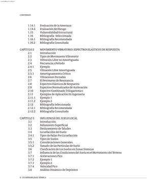II VULNERABILIDAD SÍSMICA
1.14.1 EvaluacióndelaAmenaza
1.14.2 EvaluacióndelRiesgo
1.15 VulnerabilidadEstructural
1.16 Bibliografía Seleccionada
1.16.1 BibliografíaRecomendada
1.16.2 BibliografíaConsultada
CAPÍTULO2 MOVIMIENTOVIBRATORIO.ESPECTROSELÁSTICOSDERESPUESTA
2.1 Introducción
2.2 TiposdeMovimientoVibratorio
2.3 VibraciónLibrenoAmortiguada
2.4 FrecuenciayPeríodo
2.4.1 Ejemplo
2.5 VibraciónLibreAmortiguada
2.5.1 AmortiguamientoCrítico
2.6 VibracionesForzadas
2.7 ElFenómenodeResonancia
2.8 EspectrosElásticosdeRespuesta
2.9 EspectrosNormalizadosdeAceleración
2.10 EspectroCombinadoTrilogaritmico
2.11 EjemplosdeAplicaciónEnIngeniería
2.11.1 Ejemplo1
2.11.2 Ejemplo2
2.12 BibliografíaSeleccionada
2.12.1 BibliografíaRecomendada
2.12.2 BibliografíaConsultada
CAPÍTULO3 INFLUENCIADELSUELOLOCAL
3.1 Introducción
3.2 FallamientoSuperficial
3.3 DeslizamientodeTaludes
3.4 LicuefaccióndelSuelo
3.4.1 TiposdeFallasPorLicuefacción
3.5 TiposdeSuelos
3.5.1 ConsideracionesGenerales
3.5.2 TamañodelasPartículasdeSuelo
3.6 ClasificacióndeLosSuelosenZonasSísmicas
3.7 InfluenciadelasCondicionesdelSueloenelMovimientodelTerreno
3.7.1 AceleracionesPico
3.7.2 Ejemplo1
3.7.3 Ejemplo2
3.7.4 VelocidadPico
3.8 AnálisisDinámicodeDepósitos
CONTENIDO
almanperez@gmail.com 26 Mar 2017
 