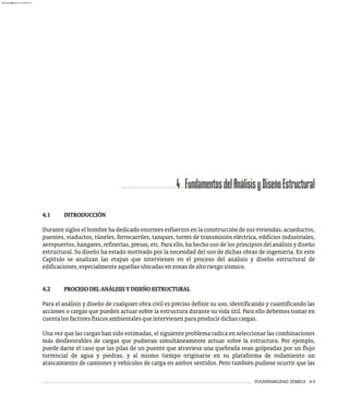 VULNERABILIDAD SÍSMICA 4-3
4.1 INTRODUCCIÓN
Durante siglos el hombre ha dedicado enormes esfuerzos en la construcción de sus viviendas, acueductos,
puentes, viaductos, túneles, ferrocarriles, tanques, torres de transmisión eléctrica, edificios industriales,
aeropuertos, hangares, refinerías, presas, etc. Para ello, ha hecho uso de los principios del análisis y diseño
estructural. Su diseño ha estado motivado por la necesidad del uso de dichas obras de ingeniería. En este
Capítulo se analizan las etapas que intervienen en el proceso del análisis y diseño estructural de
edificaciones,especialmenteaquellasubicadasenzonasdealtoriesgosísmico.
4.2 PROCESODELANÁLISISYDISEÑOESTRUCTURAL
Para el análisis y diseño de cualquier obra civil es preciso definir su uso, identificando y cuantificando las
acciones o cargas que pueden actuar sobre la estructura durante su vida útil. Para ello debemos tomar en
cuentalosfactoresfísicosambientalesqueintervienenparaproducirdichascargas.
Una vez que las cargas han sido estimadas, el siguiente problema radica en seleccionar las combinaciones
más desfavorables de cargas que pudieran simultáneamente actuar sobre la estructura. Por ejemplo,
puede darse el caso que las pilas de un puente que atraviesa una quebrada sean golpeadas por un flujo
torrencial de agua y piedras, y al mismo tiempo originarse en su plataforma de rodamiento un
atascamiento de camiones y vehículos de carga en ambos sentidos. Pero también pudiese ocurrir que las
4 FundamentosdelAnálisisyDiseñoEstructural
almanperez@gmail.com 26 Mar 2017
 