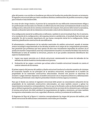 FUNDAMENTOS DEL ANÁLISIS Y DISEÑO ESTRUCTURAL
pilas del puente o sus estribos se hundieran por efectos de licuefacción producidos durante un terremoto.
El ingeniero estructural debe por tanto considerar distintas combinaciones de posibles escenarios y elegir
paraeldiseñoelmásdesfavorable.
En zonas de alto riesgo sísmico, el proceso de la concepción de una edificación sismorresistente obliga a
losprofesionalesinvolucradoseneldiseñoaladifíciltareadeseleccionaracertadamentedesdesuiniciola
configuraciónyubicacióndelossistemasresistentesdelconjunto.Esteprocesodebeincluirlanaturaleza,
tamañoyubicacióntantodeloselementosestructuralescomoladeloselementosnoestructurales.
Si la configuración inicial de la edificación es deficiente, también lo será el resultado final. Por el contrario,
si la concepción de la configuración y del esquema inicial es satisfactoria, el resultado final será más que
aceptable. De ahí la enorme importancia de una buena concepción inicial de la configuración, forma,
simetríayplanificaciónconstructivadeunaedificación.
El advenimiento y refinamiento de los métodos matriciales de análisis estructural, aunado al enorme
avance tecnológico experimentado en las décadas recientes en el campo de los computadores personales,
han permitido que problemas que hace apenas 20 años eran virtualmente imposibles de resolver sin el
auxiliodeenormescomputadorasseanhoyrutinariamenteresueltosconextremafacilidad.Estehechoha
flexibilizado la tarea de modelar la estructura, proceso en el que pueden claramente identificarse dos
aspectosfundamentales:
1. Lograr una mayor precisión en el cálculo estructural, minimizando los errores de redondeo de los
métodosdecálculonuméricoinvolucradosenelproceso.
2. Evaluación de las cargas o acciones que actúan sobre el modelo estructural tomando en cuenta el
carácteraleatoriodelasmismas.
El primer aspecto del proceso del análisis y diseño estructural involucra la solución numérica de sistemas
de ecuaciones basados en los principios de la mecánica estructural, incorporando en el modelo las
propiedades de los materiales constructivos seleccionados. Durante este proceso se relacionan las
acciones o cargas externas impuestas al modelo estructural con su respuesta (esfuerzos y deformaciones
resultantes),permitiendocomoobjetivoprimordialeldiseñoenformasegurayeconómica.
Para que el diseño sea exitoso el ingeniero estructural debe poseer un conocimiento exhaustivo de las
propiedades de los materiales constructivos seleccionados, así como también conocer y aplicar los
requerimientos normativos correspondientes. Una vez que se ha llevado a cabo un diseño preliminar en el
quesedefinenlageometría,proporcionesydimensionesdelasseccionesdeloselementosqueconforman
el sistema estructural, éste debe satisfacer los requerimientos de rigidez y resistencia, así como también
losrequisitosrelacionadosconeluso,seguridad,eficiencia,estéticayeconomíadelaedificación.
El diagrama de flujo de la figura 4.1 sintetiza conceptualmente las etapas del proceso del análisis y del
diseñoestructuraldeedificacionescomúnmenteconstruidasporelhombre.
4-4 VULNERABILIDAD SÍSMICA
almanperez@gmail.com 26 Mar 2017
 