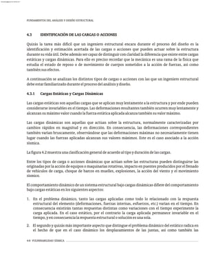 4-6 VULNERABILIDAD SÍSMICA
FUNDAMENTOS DEL ANÁLISIS Y DISEÑO ESTRUCTURAL
4.3 IDENTIFICACIÓN DE LAS CARGAS O ACCIONES
Quizás la tarea más difícil que un ingeniero estructural encara durante el proceso del diseño es la
identificación y estimación acertada de las cargas o acciones que pueden actuar sobre la estructura
durante su vida útil. Debe además ser capaz de distinguir con claridad la diferencia que existe entre cargas
estáticas y cargas dinámicas. Para ello es preciso recordar que la mecánica es una rama de la física que
estudia el estado de reposo o de movimiento de cuerpos sometidos a la acción de fuerzas, así como
tambiénsusefectos.
A continuación se analizan los distintos tipos de cargas o acciones con las que un ingeniero estructural
debeestarfamiliarizadoduranteelprocesodelanálisisydiseño.
4.3.1 Cargas Estáticas y Cargas Dinámicas
Las cargas estáticas son aquellas cargas que se aplican muy lentamente a la estructura y por ende pueden
considerarse invariables en el tiempo. Las deformaciones resultantes también ocurren muy lentamente y
alcanzansumáximovalorcuandolafuerzaestáticaaplicadaalcanzatambiénsuvalormáximo.
Las cargas dinámicas son aquellas que actúan sobre la estructura, normalmente caracterizadas por
cambios rápidos en magnitud y en dirección. En consecuencia, las deformaciones correspondientes
también varían bruscamente, observándose que las deformaciones máximas no necesariamente tienen
lugar cuando las fuerzas aplicadas alcanzan sus valores máximos. Este es el caso asociado a la acción
sísmica.
Lafigura4.2muestraunaclasificacióngeneraldeacuerdoaltipoyduracióndelascargas.
Entre los tipos de carga o acciones dinámicas que actúan sobre las estructuras pueden distinguirse las
originadas por la acción de equipos o maquinarias rotativas, impacto en puentes producidos por el frenado
de vehículos de carga, choque de barcos en muelles, explosiones, la acción del viento y el movimiento
sísmico.
Elcomportamientodinámicodeunsistemaestructuralbajocargasdinámicasdifieredelcomportamiento
bajocargasestáticasenlossiguientesaspectos:
1. En el problema dinámico, tanto las cargas aplicadas como todo lo relacionado con la respuesta
estructural del elemento (deformaciones, fuerzas internas, esfuerzos, etc.) varían en el tiempo. En
consecuencia existirán tantas respuestas distintas como variaciones con el tiempo experimente la
carga aplicada. En el caso estático, por el contrario la carga aplicada permanece invariable en el
tiempo,yenconsecuencialarespuestaestructuralosoluciónesunasola.
2. El segundo y quizás más importante aspecto que distingue el problema dinámico del estático radica en
el hecho de que en el caso dinámico los desplazamientos de las juntas, así como también las
almanperez@gmail.com 26 Mar 2017
 