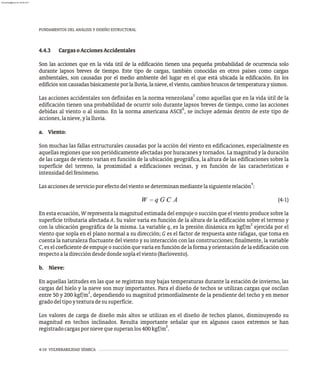 FUNDAMENTOS DEL ANÁLISIS Y DISEÑO ESTRUCTURAL
4-10 VULNERABILIDAD SÍSMICA
4.4.3 CargasoAccionesAccidentales
Son las acciones que en la vida útil de la edificación tienen una pequeña probabilidad de ocurrencia solo
durante lapsos breves de tiempo. Este tipo de cargas, también conocidas en otros países como cargas
ambientales, son causadas por el medio ambiente del lugar en el que está ubicada la edificación. En los
edificiossoncausadasbásicamenteporlalluvia,lanieve,elviento,cambiosbruscosdetemperaturaysismos.
3
Las acciones accidentales son definidas en la norma venezolana como aquellas que en la vida útil de la
edificación tienen una probabilidad de ocurrir solo durante lapsos breves de tiempo, como las acciones
6
debidas al viento o al sismo. En la norma americana ASCE , se incluye además dentro de este tipo de
acciones,lanieve,ylalluvia.
a. Viento:
Son muchas las fallas estructurales causadas por la acción del viento en edificaciones, especialmente en
aquellas regiones que son periódicamente afectadas por huracanes y tornados. La magnitud y la duración
de las cargas de viento varían en función de la ubicación geográfica, la altura de las edificaciones sobre la
superficie del terreno, la proximidad a edificaciones vecinas, y en función de las características e
intensidaddelfenómeno.
4
Lasaccionesdeservicioporefectodelvientosedeterminanmediantelasiguienterelación :
(4-1)
En esta ecuación, W representa la magnitud estimada del empuje o succión que el viento produce sobre la
superficie tributaria afectada A. Su valor varía en función de la altura de la edificación sobre el terreno y
2
con la ubicación geográfica de la misma. La variable q, es la presión dinámica en kgf/m ejercida por el
viento que sopla en el plano normal a su dirección; G es el factor de respuesta ante ráfagas, que toma en
cuenta la naturaleza fluctuante del viento y su interacción con las construcciones; finalmente, la variable
C, es el coeficiente de empuje o succión que varía en función de la forma y orientación de la edificación con
respectoaladireccióndesdedondesoplaelviento(Barlovento).
b. Nieve:
En aquellas latitudes en las que se registran muy bajas temperaturas durante la estación de invierno, las
cargas del hielo y la nieve son muy importantes. Para el diseño de techos se utilizan cargas que oscilan
2
entre 50 y 200 kgf/m , dependiendo su magnitud primordialmente de la pendiente del techo y en menor
gradodeltipoytexturadesusuperficie.
Los valores de carga de diseño más altos se utilizan en el diseño de techos planos, disminuyendo su
magnitud en techos inclinados. Resulta importante señalar que en algunos casos extremos se han
2
registradocargaspornievequesuperanlos400kgf/m .
almanperez@gmail.com 26 Mar 2017
 